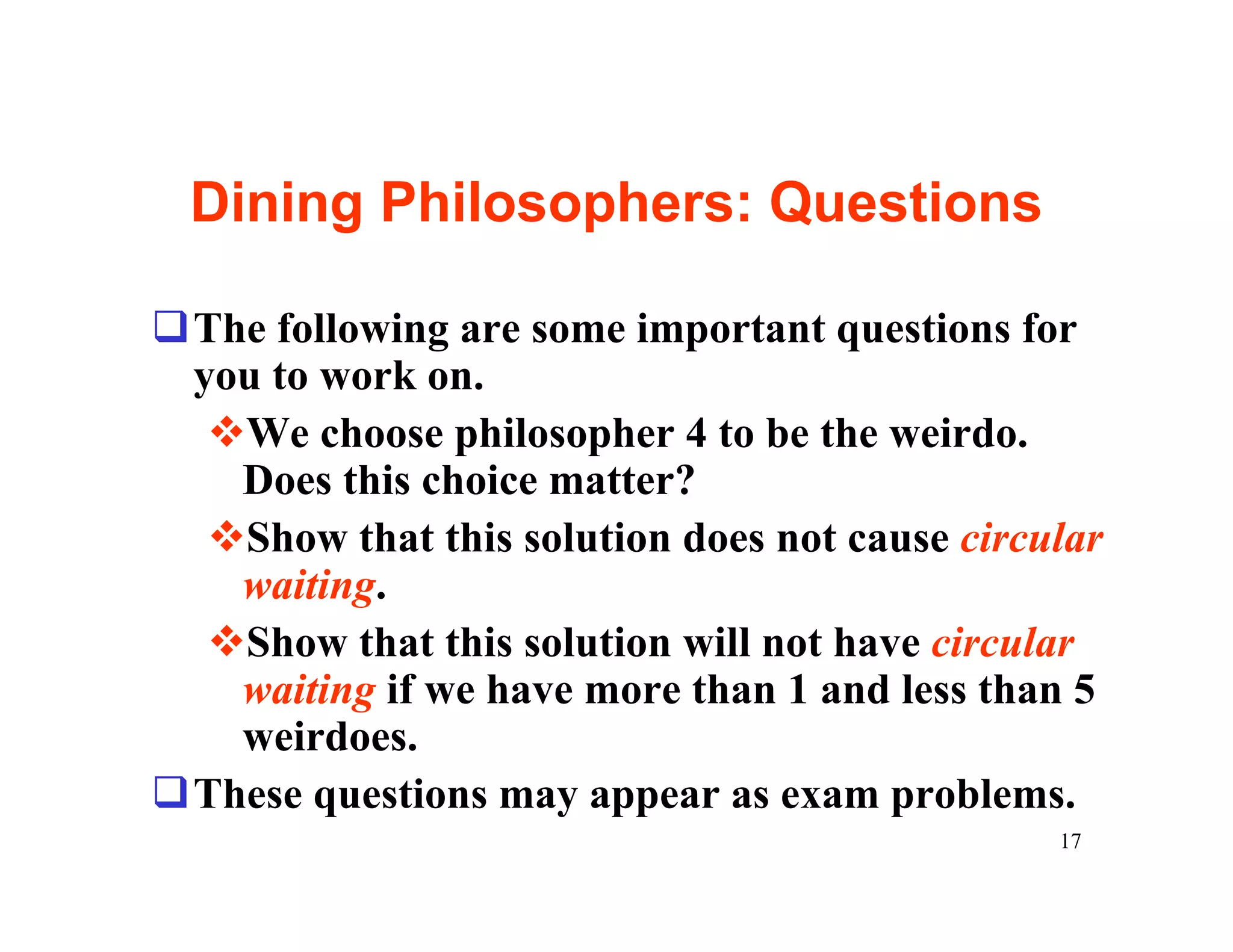 Dining Philosophers: Questions

qThe following are some important questions for
 you to work on.
  vWe choose philosopher 4 to be the weirdo.
   Does this choice matter?
  vShow that this solution does not cause circular
   waiting.
  vShow that this solution will not have circular
   waiting if we have more than 1 and less than 5
   weirdoes.
qThese questions may appear as exam problems.
                                               17
 