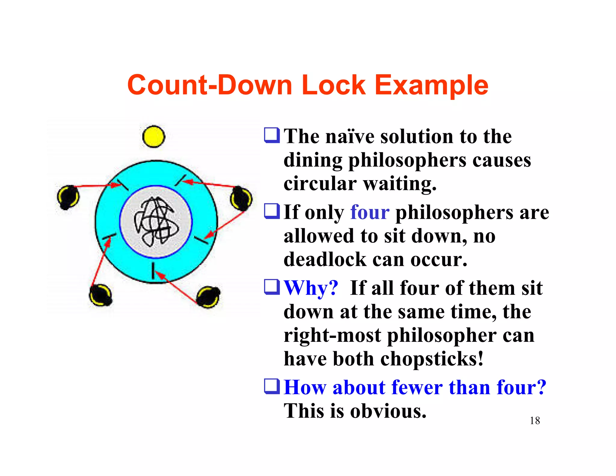 Count-Down Lock Example
        qThe naïve solution to the
         dining philosophers causes
         circular waiting.
        qIf only four philosophers are
         allowed to sit down, no
         deadlock can occur.
        qWhy? If all four of them sit
         down at the same time, the
         right-most philosopher can
         have both chopsticks!
        qHow about fewer than four?
         This is obvious.           18
 
