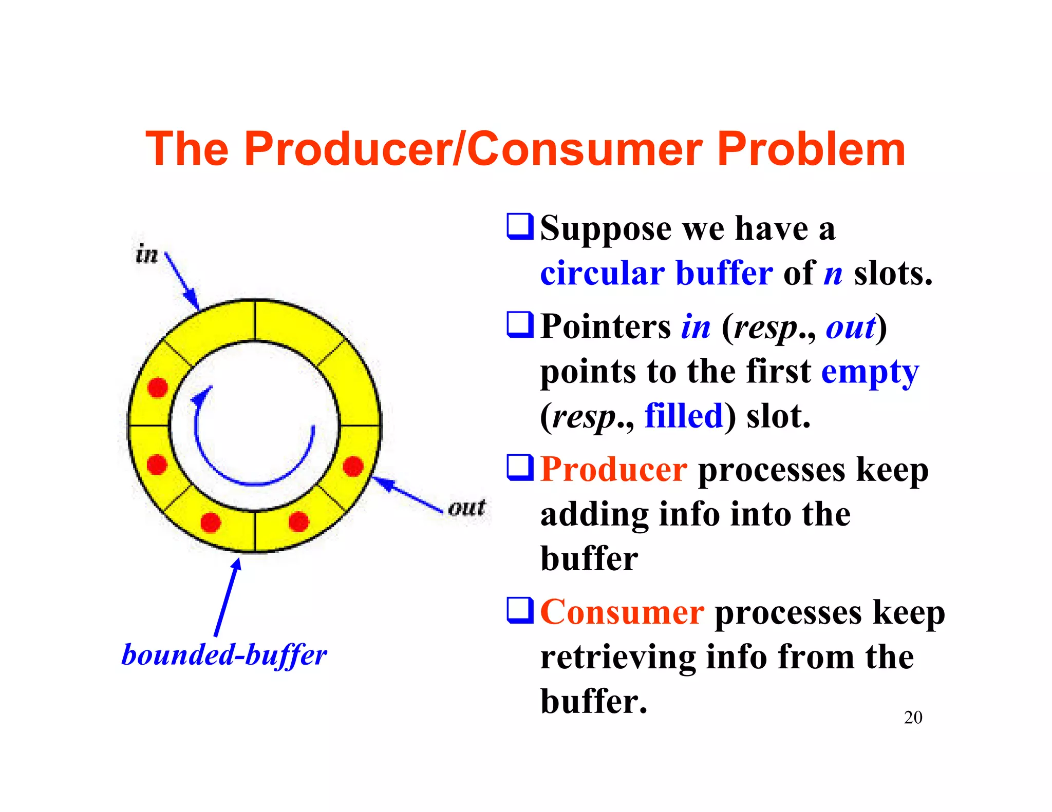 The Producer/Consumer Problem
                 qSuppose we have a
                  circular buffer of n slots.
                 qPointers in (resp., out)
                  points to the first empty
                  (resp., filled) slot.
                 qProducer processes keep
                  adding info into the
                  buffer
                 qConsumer processes keep
bounded-buffer    retrieving info from the
                  buffer.                  20
 