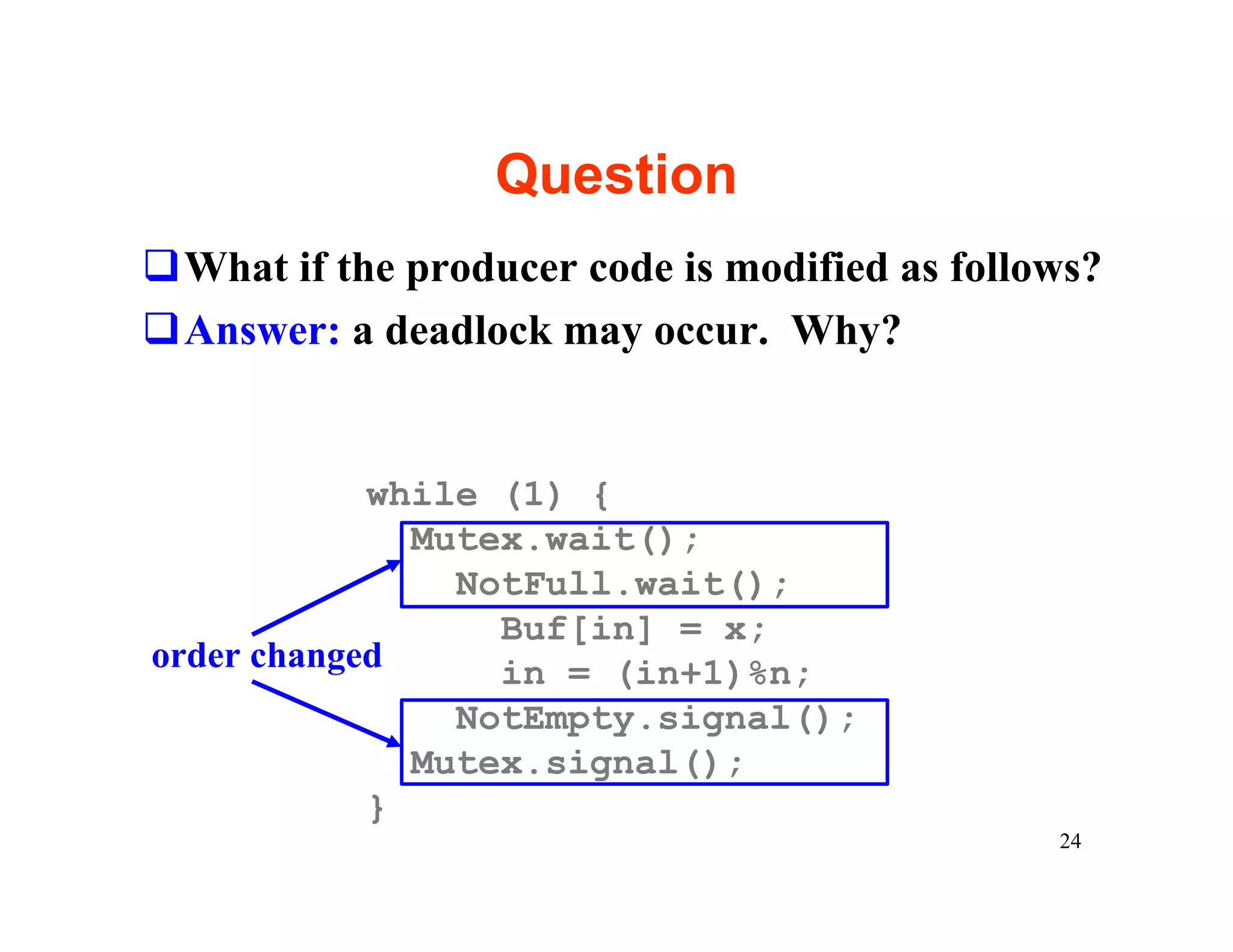 Question
qWhat if the producer code is modified as follows?
qAnswer: a deadlock may occur. Why?


            while (1) {
              Mutex.wait();
                NotFull.wait();
                  Buf[in] = x;
order changed     in = (in+1)%n;
                NotEmpty.signal();
              Mutex.signal();
            }
                                               24
 