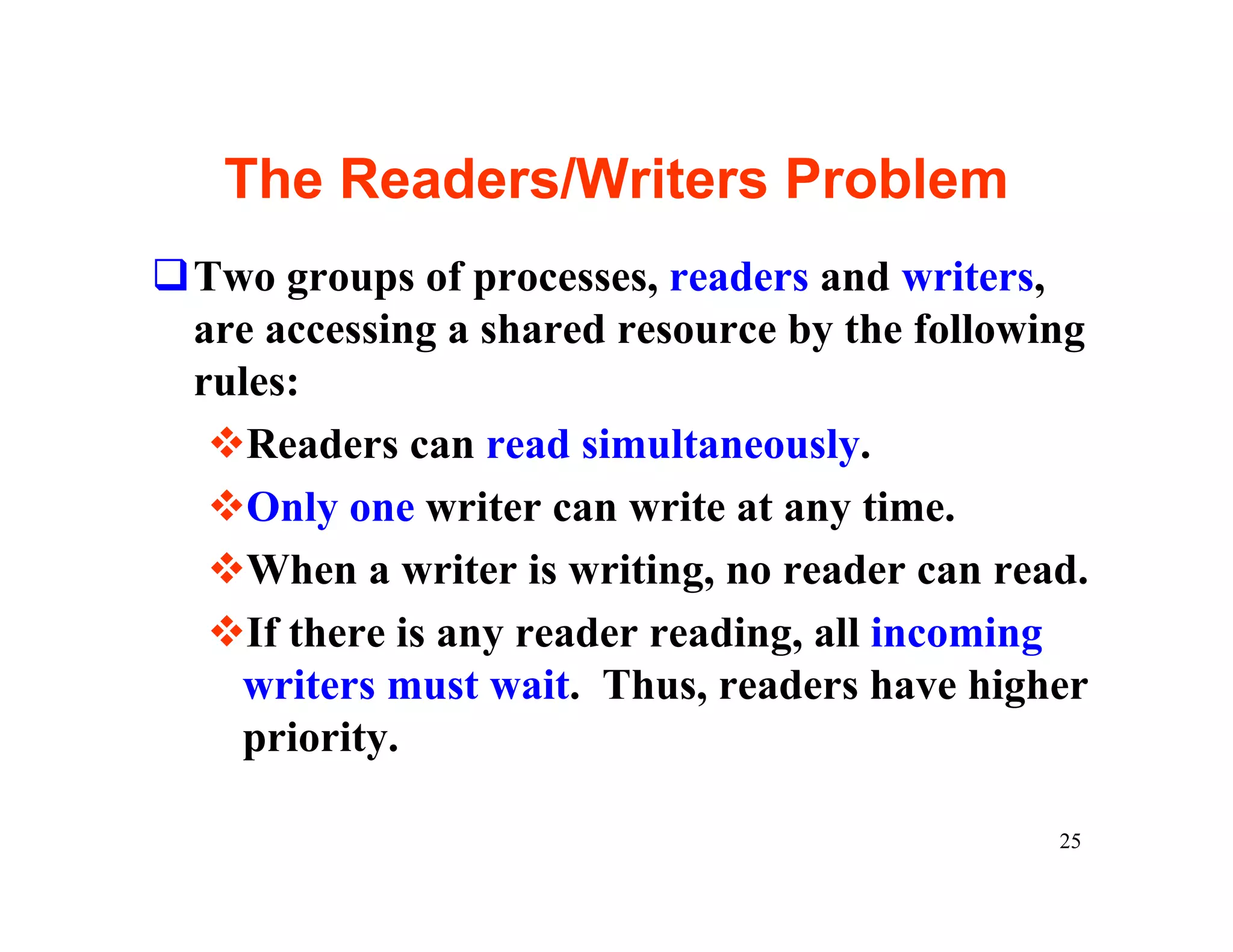 The Readers/Writers Problem
qTwo groups of processes, readers and writers,
 are accessing a shared resource by the following
 rules:
  vReaders can read simultaneously.
  vOnly one writer can write at any time.
  vWhen a writer is writing, no reader can read.
  vIf there is any reader reading, all incoming
   writers must wait. Thus, readers have higher
   priority.

                                               25
 