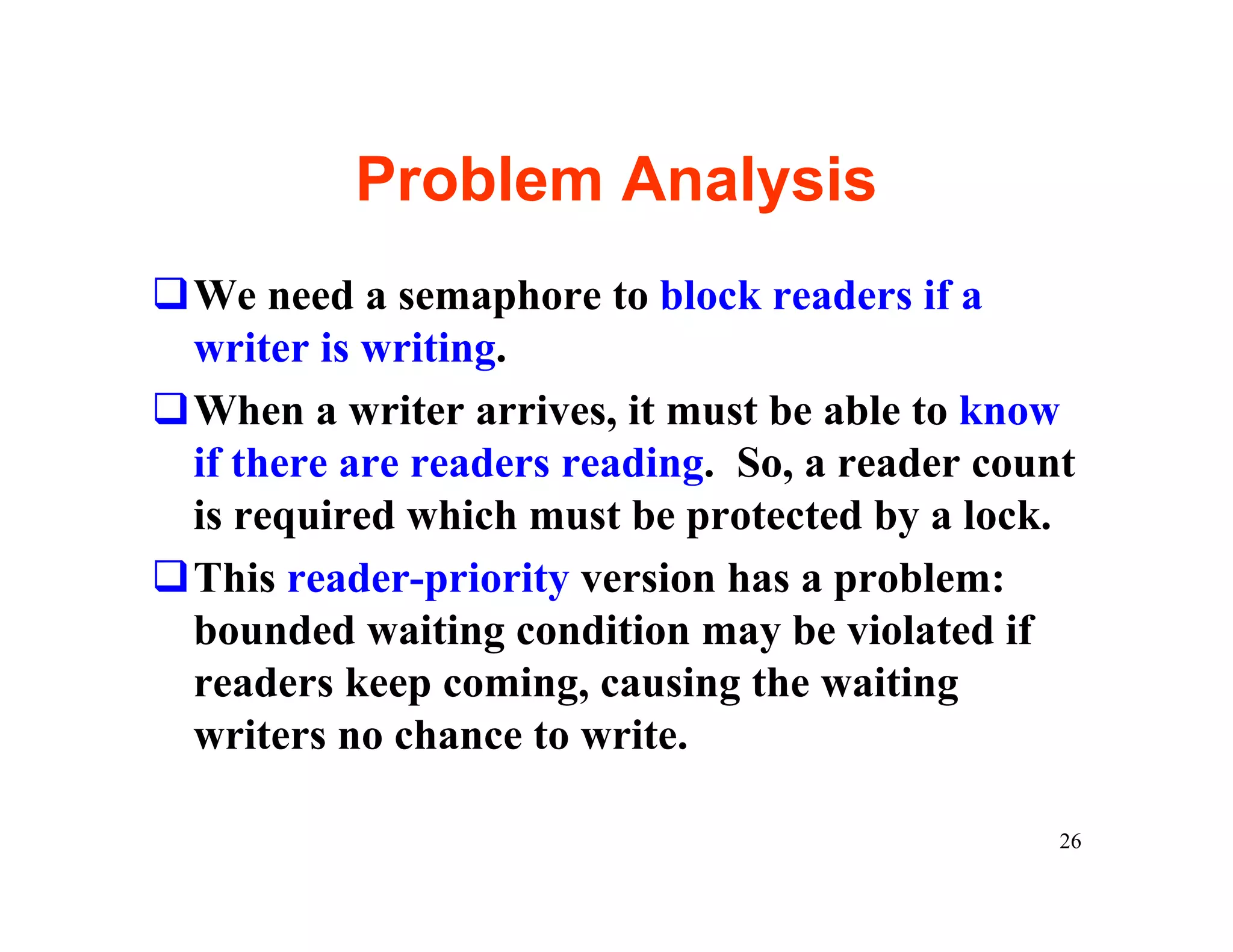 Problem Analysis
qWe need a semaphore to block readers if a
 writer is writing.
qWhen a writer arrives, it must be able to know
 if there are readers reading. So, a reader count
 is required which must be protected by a lock.
qThis reader-priority version has a problem:
 bounded waiting condition may be violated if
 readers keep coming, causing the waiting
 writers no chance to write.

                                                26
 