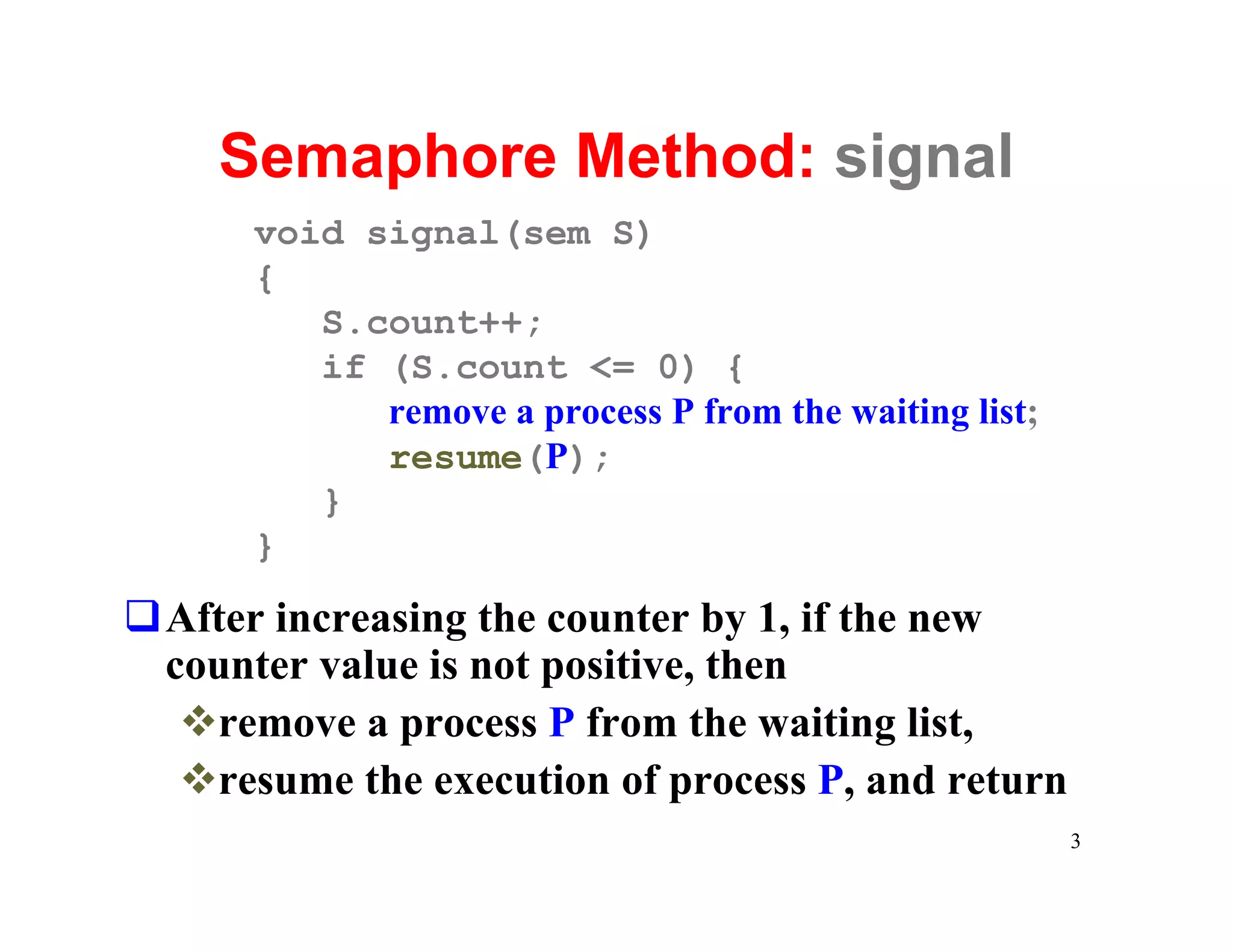 Semaphore Method: signal
      void signal(sem S)
      {
         S.count++;
         if (S.count <= 0) {
            remove a process P from the waiting list;
            resume(P);
         }
      }
qAfter increasing the counter by 1, if the new
 counter value is not positive, then
  vremove a process P from the waiting list,
  vresume the execution of process P, and return
                                                        3
 
