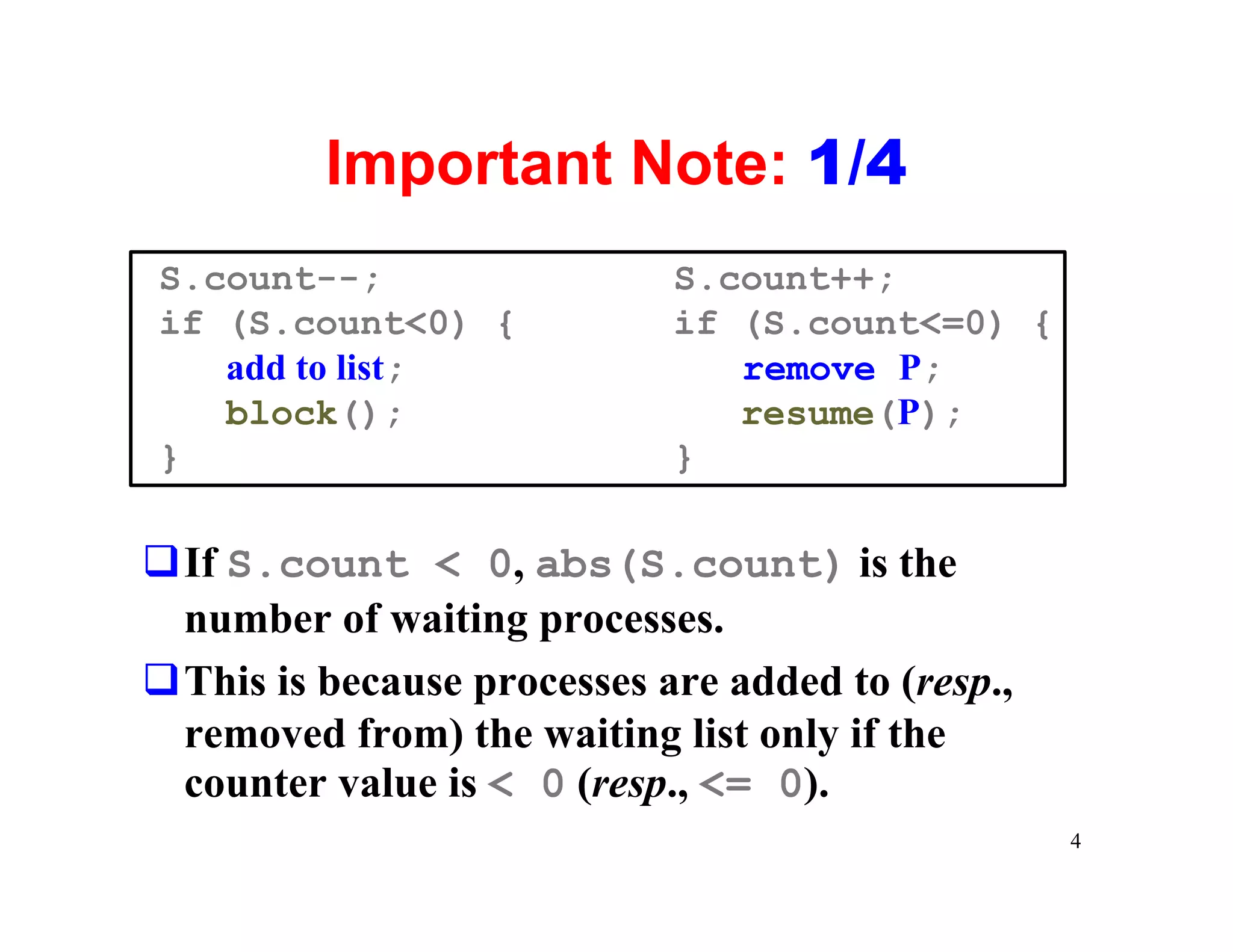 Important Note: 1/4
S.count--;                  S.count++;
if (S.count<0) {            if (S.count<=0) {
   add to list;                remove P;
   block();                    resume(P);
}                           }

qIf S.count < 0, abs(S.count) is the
 number of waiting processes.
qThis is because processes are added to (resp.,
 removed from) the waiting list only if the
 counter value is < 0 (resp., <= 0).
                                                  4
 
