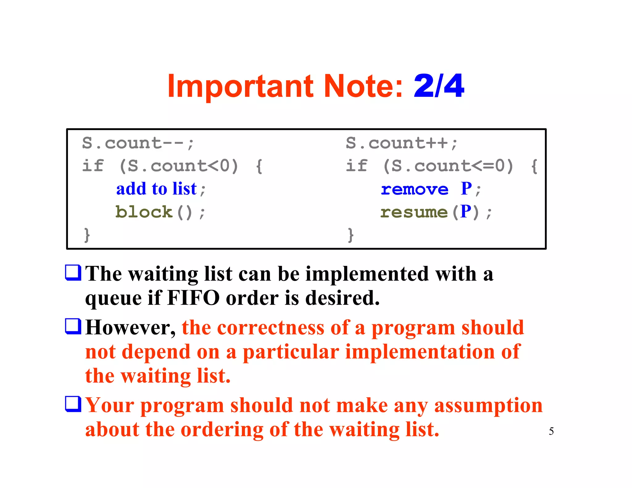 Important Note: 2/4
 S.count--;               S.count++;
 if (S.count<0) {         if (S.count<=0) {
    add to list;             remove P;
    block();                 resume(P);
 }                        }

qThe waiting list can be implemented with a
 queue if FIFO order is desired.
qHowever, the correctness of a program should
 not depend on a particular implementation of
 the waiting list.
qYour program should not make any assumption
 about the ordering of the waiting list.      5
 