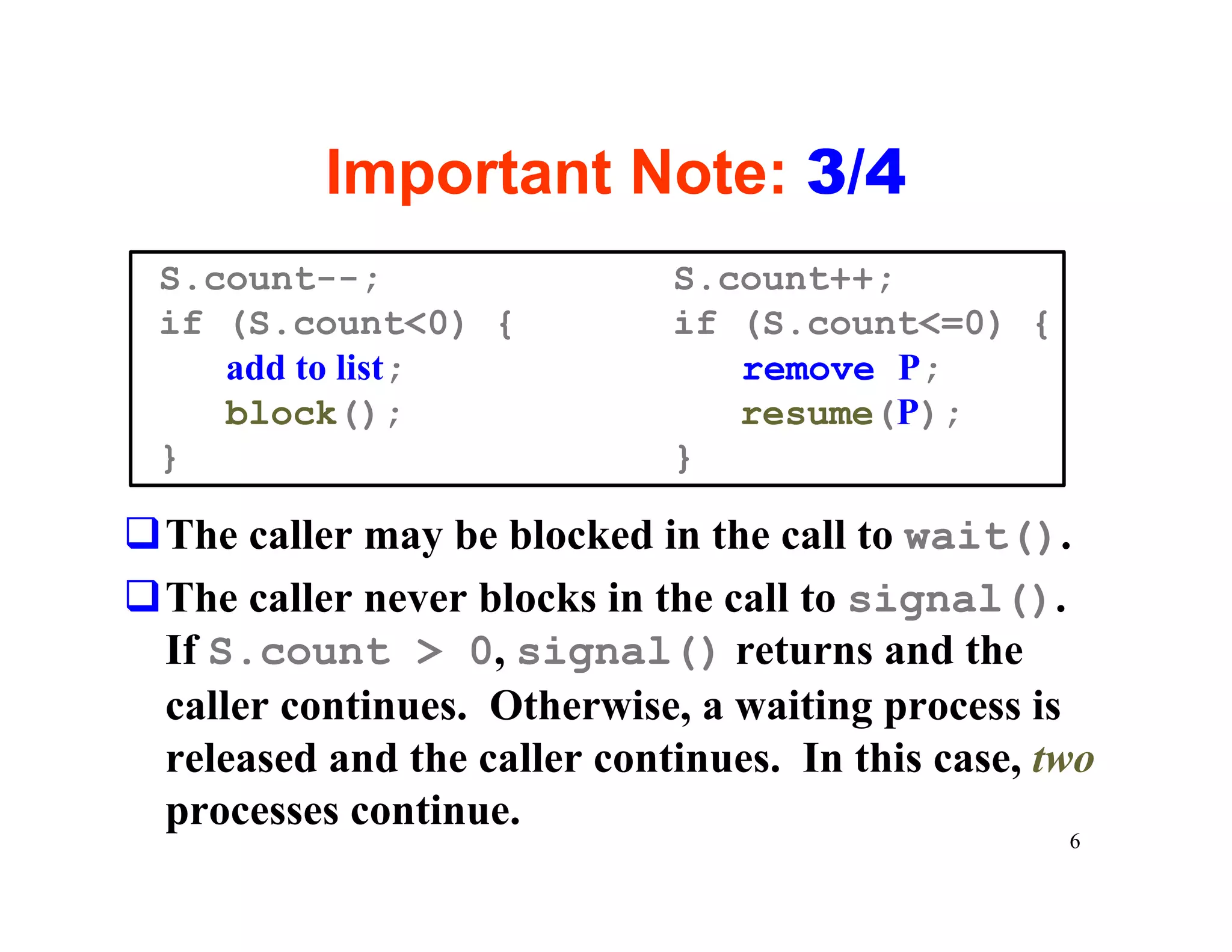 Important Note: 3/4
 S.count--;                  S.count++;
 if (S.count<0) {            if (S.count<=0) {
    add to list;                remove P;
    block();                    resume(P);
 }                           }

qThe caller may be blocked in the call to wait().
qThe caller never blocks in the call to signal().
 If S.count > 0, signal() returns and the
 caller continues. Otherwise, a waiting process is
 released and the caller continues. In this case, two
 processes continue.
                                                   6
 