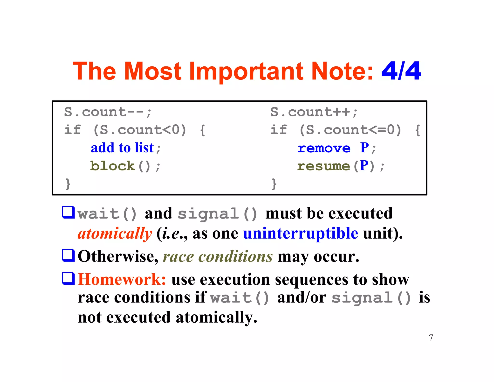 The Most Important Note: 4/4
S.count--;                 S.count++;
if (S.count<0) {           if (S.count<=0) {
   add to list;               remove P;
   block();                   resume(P);
}                          }

qwait() and signal() must be executed
 atomically (i.e., as one uninterruptible unit).
qOtherwise, race conditions may occur.
qHomework: use execution sequences to show
 race conditions if wait() and/or signal() is
 not executed atomically.
                                               7
 