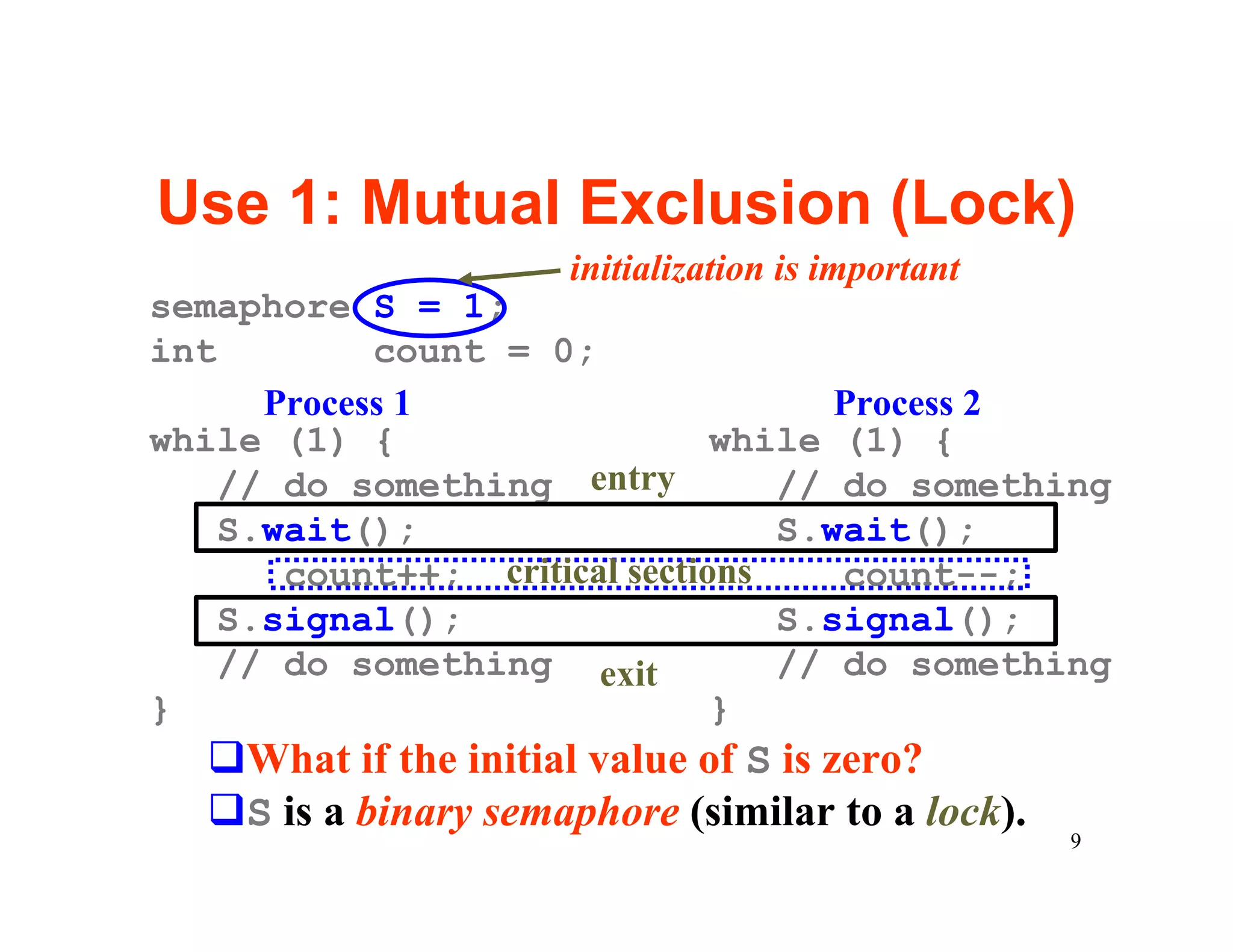 Use 1: Mutual Exclusion (Lock)
                     initialization is important
semaphore S = 1;
int         count = 0;
      Process 1                      Process 2
while (1) {                    while (1) {
    // do something entry         // do something
    S.wait();                     S.wait();
       count++; critical sections    count--;
    S.signal();                   S.signal();
    // do something exit          // do something
}                              }
  qWhat if the initial value of S is zero?
  qS is a binary semaphore (similar to a lock).
                                                   9
 