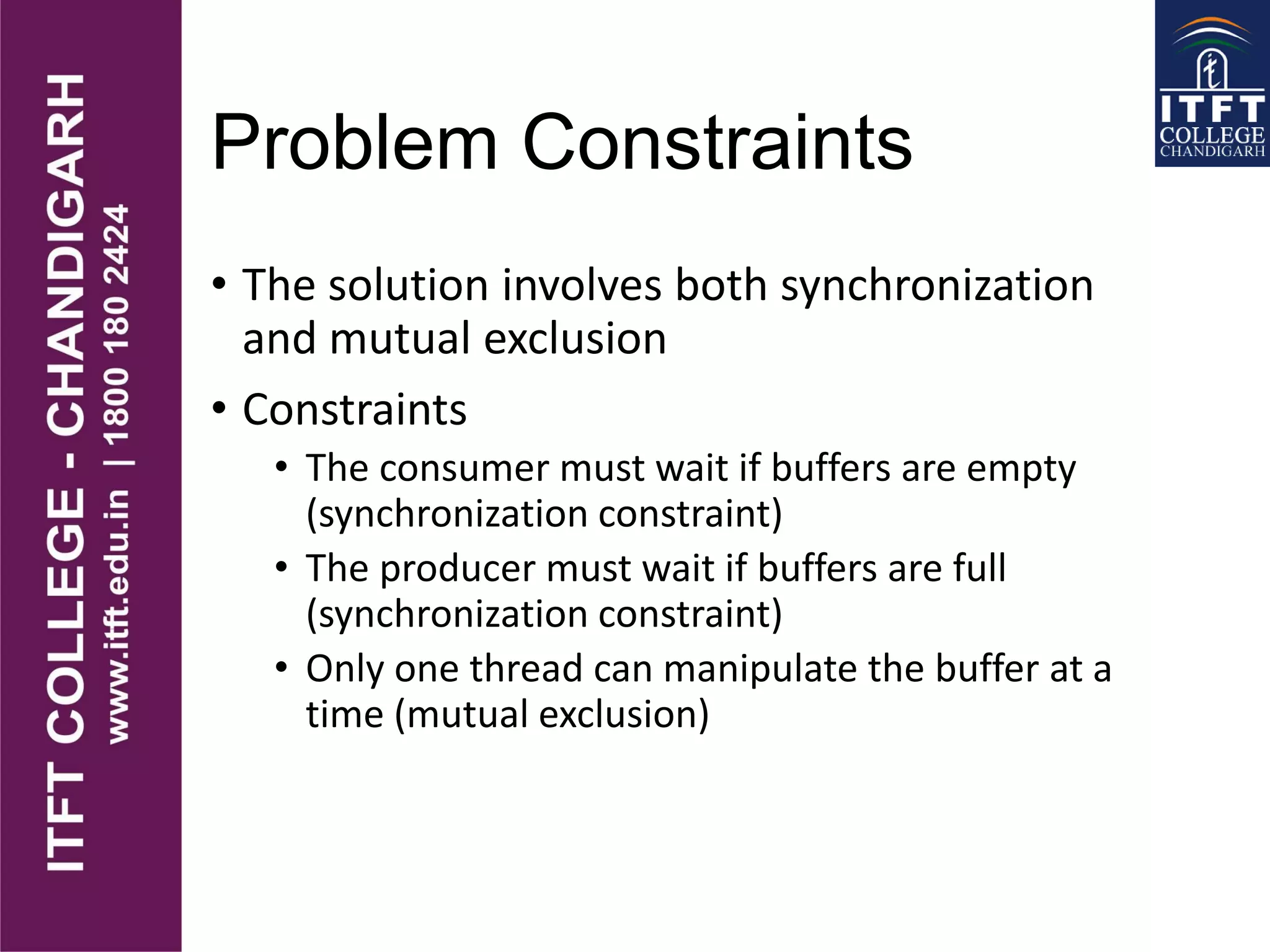 Problem Constraints
• The solution involves both synchronization
and mutual exclusion
• Constraints
• The consumer must wait if buffers are empty
(synchronization constraint)
• The producer must wait if buffers are full
(synchronization constraint)
• Only one thread can manipulate the buffer at a
time (mutual exclusion)
 