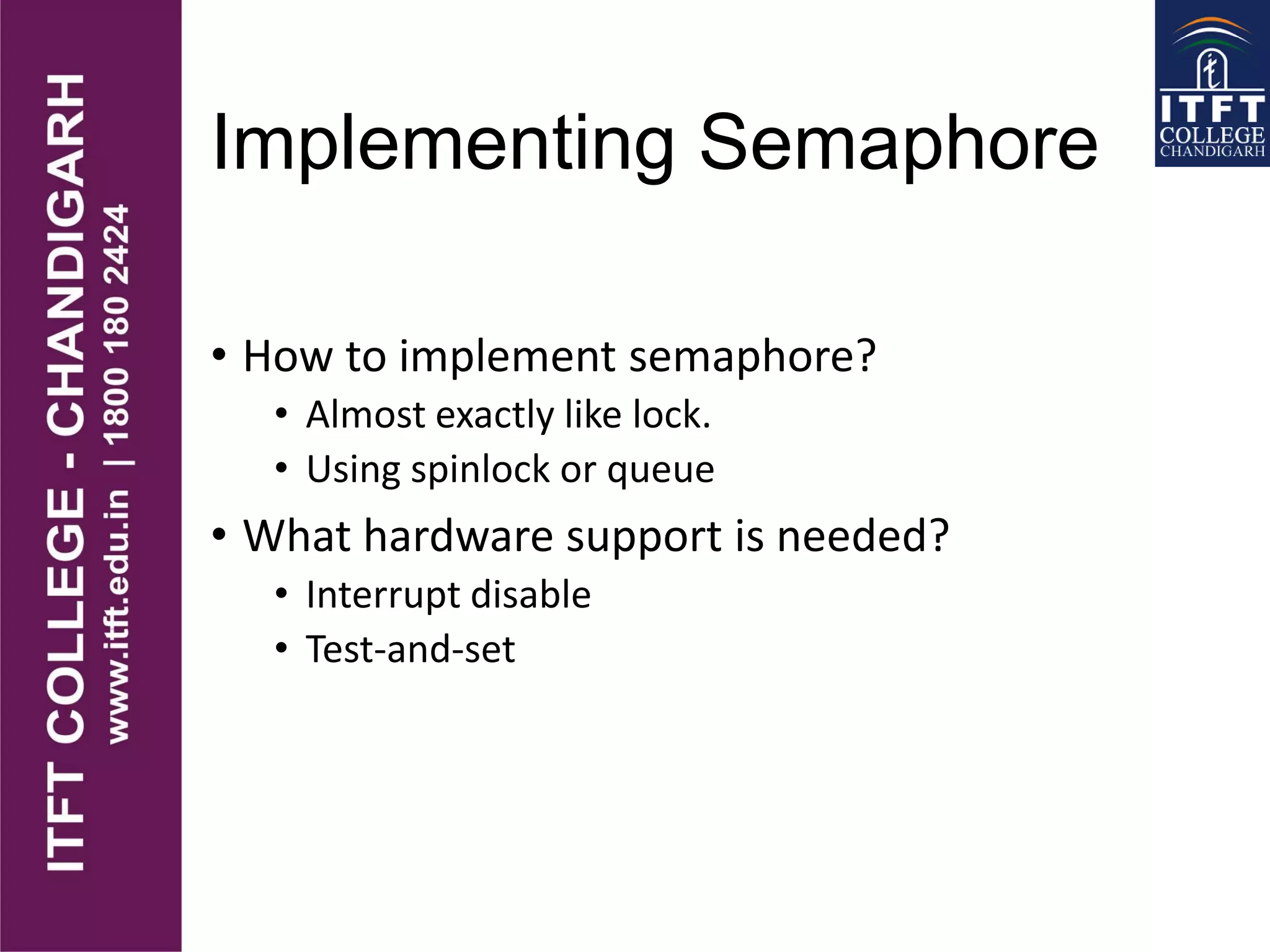 Implementing Semaphore
• How to implement semaphore?
• Almost exactly like lock.
• Using spinlock or queue
• What hardware support is needed?
• Interrupt disable
• Test-and-set
 