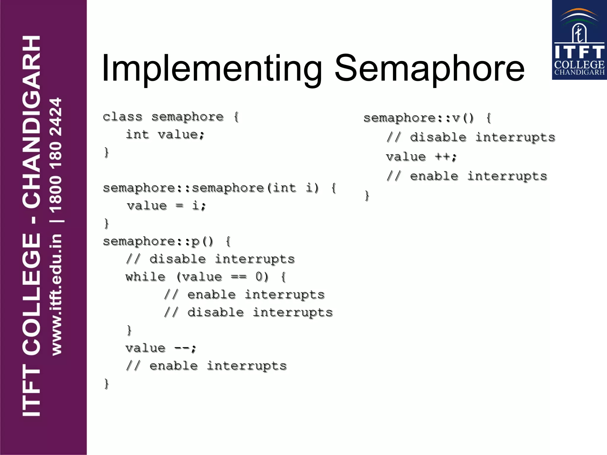 Implementing Semaphore
class semaphore {
int value;
}
semaphore::semaphore(int i) {
value = i;
}
semaphore::p() {
// disable interrupts
while (value == 0) {
// enable interrupts
// disable interrupts
}
value --;
// enable interrupts
}
semaphore::v() {
// disable interrupts
value ++;
// enable interrupts
}
 