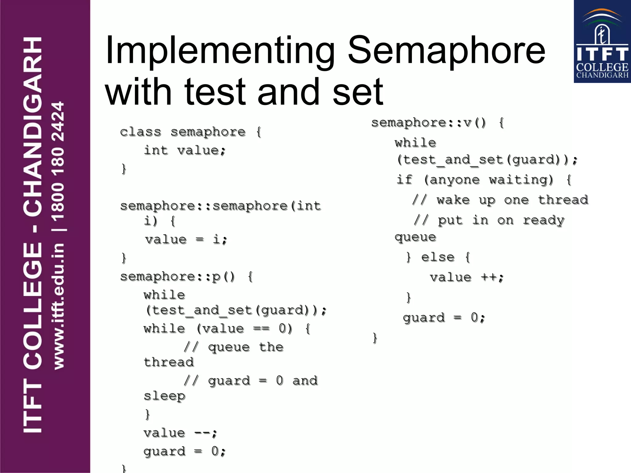 Implementing Semaphore
with test and set
class semaphore {
int value;
}
semaphore::semaphore(int
i) {
value = i;
}
semaphore::p() {
while
(test_and_set(guard));
while (value == 0) {
// queue the
thread
// guard = 0 and
sleep
}
value --;
guard = 0;
semaphore::v() {
while
(test_and_set(guard));
if (anyone waiting) {
// wake up one thread
// put in on ready
queue
} else {
value ++;
}
guard = 0;
}
 