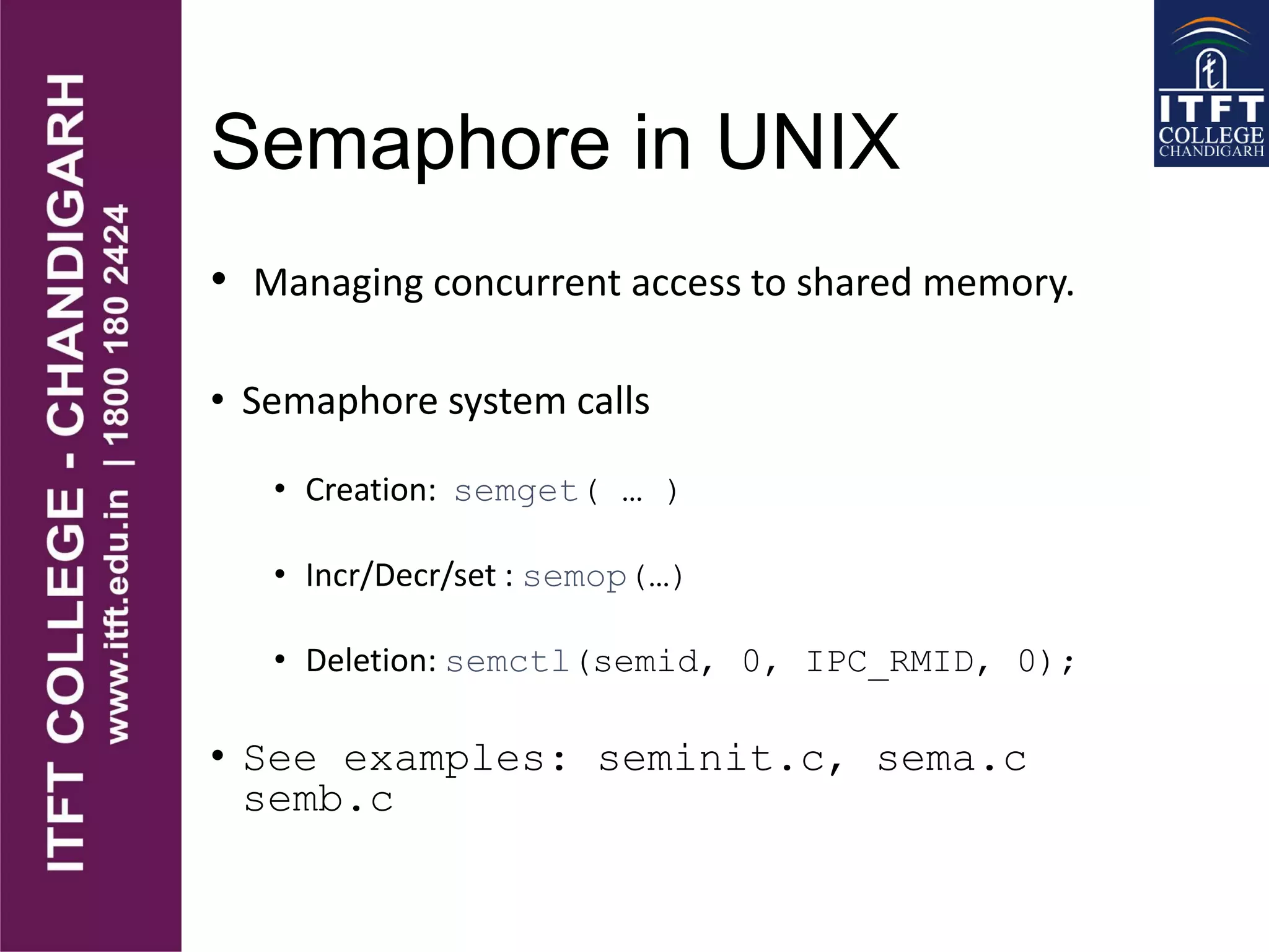 Semaphore in UNIX
• Managing concurrent access to shared memory.
• Semaphore system calls
• Creation: semget( … )
• Incr/Decr/set : semop(…)
• Deletion: semctl(semid, 0, IPC_RMID, 0);
• See examples: seminit.c, sema.c
semb.c
 