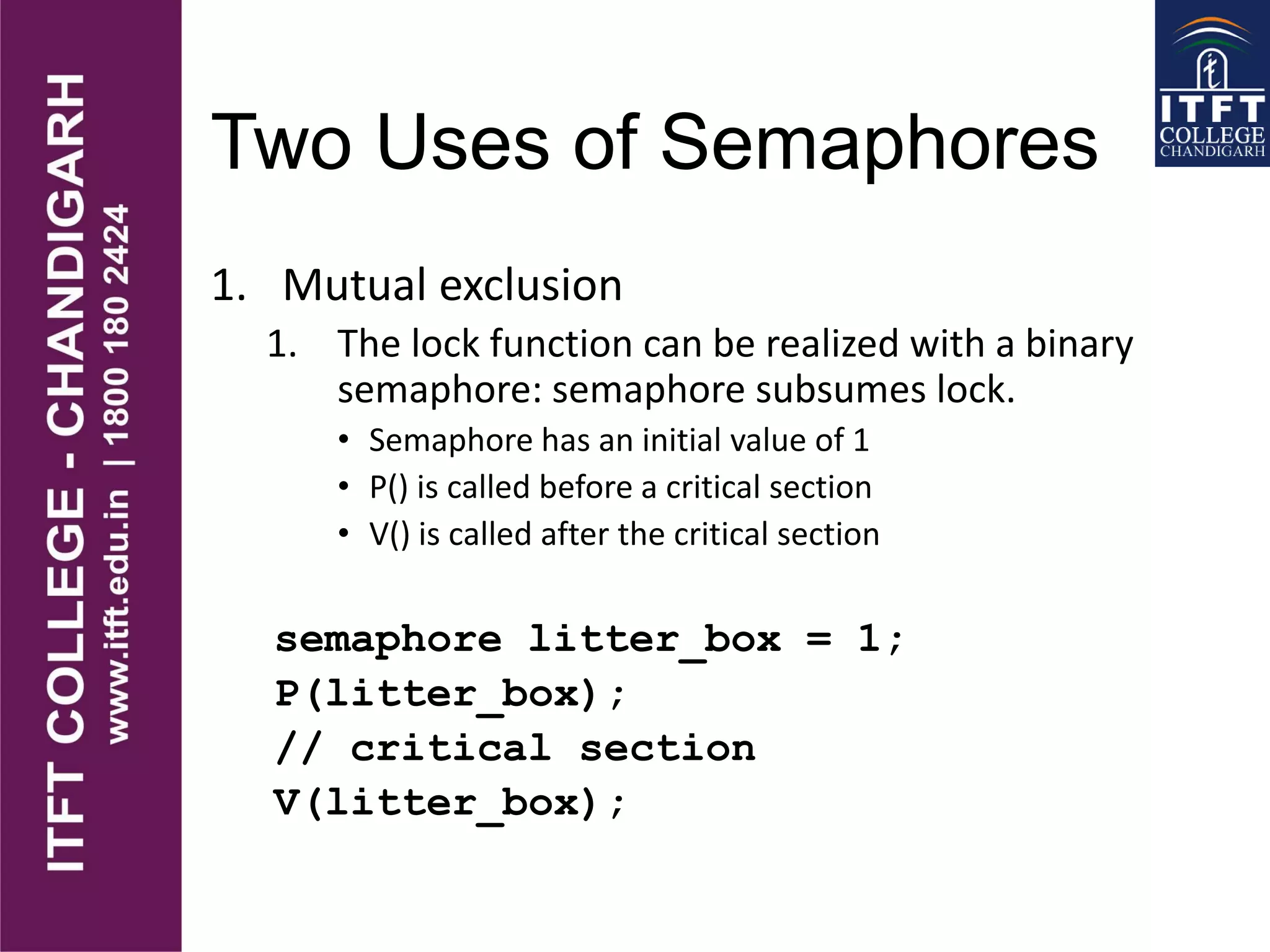 Two Uses of Semaphores
1. Mutual exclusion
1. The lock function can be realized with a binary
semaphore: semaphore subsumes lock.
• Semaphore has an initial value of 1
• P() is called before a critical section
• V() is called after the critical section
semaphore litter_box = 1;
P(litter_box);
// critical section
V(litter_box);
 