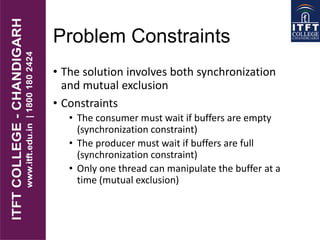Problem Constraints
• The solution involves both synchronization
and mutual exclusion
• Constraints
• The consumer must wait if buffers are empty
(synchronization constraint)
• The producer must wait if buffers are full
(synchronization constraint)
• Only one thread can manipulate the buffer at a
time (mutual exclusion)
 