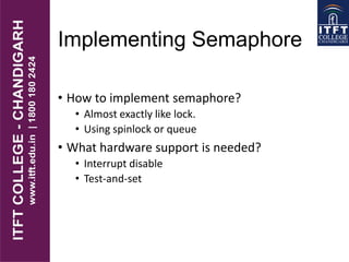 Implementing Semaphore
• How to implement semaphore?
• Almost exactly like lock.
• Using spinlock or queue
• What hardware support is needed?
• Interrupt disable
• Test-and-set
 