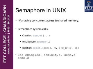 Semaphore in UNIX
• Managing concurrent access to shared memory.
• Semaphore system calls
• Creation: semget( … )
• Incr/Decr/set : semop(…)
• Deletion: semctl(semid, 0, IPC_RMID, 0);
• See examples: seminit.c, sema.c
semb.c
 