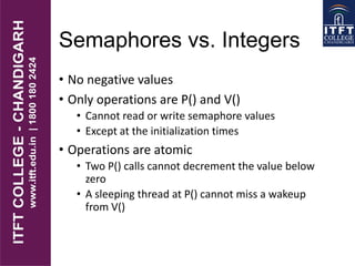 Semaphores vs. Integers
• No negative values
• Only operations are P() and V()
• Cannot read or write semaphore values
• Except at the initialization times
• Operations are atomic
• Two P() calls cannot decrement the value below
zero
• A sleeping thread at P() cannot miss a wakeup
from V()
 