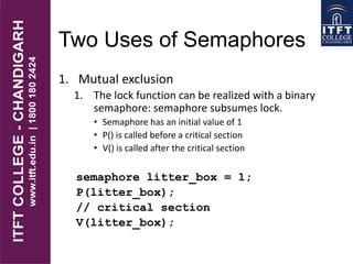 Two Uses of Semaphores
1. Mutual exclusion
1. The lock function can be realized with a binary
semaphore: semaphore subsumes lock.
• Semaphore has an initial value of 1
• P() is called before a critical section
• V() is called after the critical section
semaphore litter_box = 1;
P(litter_box);
// critical section
V(litter_box);
 