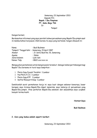 Semarang, 23 September 2013 
Kepada Yth : 
Bapak / Ibu Pimpinan 
PT. Suka Maju Tbk 
Di- 
Tempat 
Dengan hormat, 
Berdasarkan informasi yang saya peroleh bahwa perusahaan yang Bapak/Ibu pimpin saat 
ini membutuhkan karyawan. Oleh karena itu saya yang bertanda-tangan dibawah ini: 
Nama : Budi Budiman 
Tempat/ Tanggal lahir : Semarang, 15 April 1987 
Alamat : Jl. Setia Budi No. 15, Semarang 
Agama : Islam 
Jenis kelamin : Laki-laki 
Nomor Telp. : 0822 xxx xxx xx 
Mengajukan permohonan untuk mengisi posisi tersebut. Sebagai bahan pertimbangan bagi 
Bapak/ Ibu bersama ini turut saya lampirkan : 
1. Photo Copy Ijazah Terakhir 1 Lembar 
2. Pas Photo 4 x 6 1 Lembar 
3. Photo Copy KTP 1 Lembar 
4. Daftar Riwayat Hidup 1 Lembar 
Demikianlah surat permohonan kerja ini saya buat dengan sebenar-benarnya, besar 
harapan saya kiranya Bapak/Ibu dapat menerima saya bekerja di perusahaan yang 
Bapak/Ibu pimpin. Atas perhatian Bapak/Ibu sebelum dan sesudahnya saya ucapkan 
banyak terima kasih. 
Hormat Saya 
Budi Budiman 
2. Cara yang kedua adalah seperti berikut: 
Semarang, 23 September 2013 
 