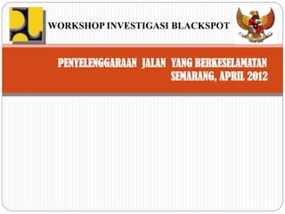 WORKSHOP INVESTIGASI BLACKSPOT



 PENYELENGGARAAN JALAN YANG BERKESELAMATAN
                       SEMARANG, APRIL 2012
 
