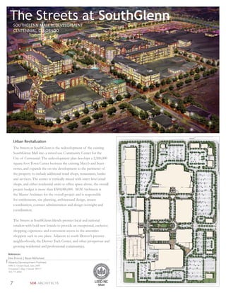 The Streets at SouthGlenn
     SOUTHGLENN MALL REDEVELOPMENT
     CENTENNIAL, COLORADO




     Urban Revitalization
     The Streets at SouthGlenn is the redevelopment of the existing
     SouthGlenn Mall into a mixed-use Community Center for the
     City of Centennial. The redevelopment plan develops a 2,500,000
     square foot Town Center between the existing Macy’s and Sears
     stores, and expands the on-site development to the perimeter of
     the property to include additional retail shops, restaurants, banks
     and services. The center is vertically mixed with street level retail
     shops, and either residential units or ofﬁce space above, the overall
     project budget is more than $300,000,000. SEM Architects is
     the Master Architect for the overall project and is responsible
     for entitlements, site planning, architectural design, tenant
     coordination, contract administration and design oversight and
     coordination.

     The Streets at SouthGlenn blends premier local and national
     retailers with bold new brands to provide an exceptional, exclusive
     shopping experience and convenient access to the amenities
     shoppers seek in one place. Adjacent to south Denver’s premier
     neighborhoods, the Denver Tech Center, and other prosperous and
     growing residential and professional communities.

References
Don Provost | Bryan McFarland
Alberta Development Partners
8480 E Orchard Road, Suite 2400
Greenwood Village, Colorado 80111
303.771.4004



 7                SEM ARCHITECTS
 