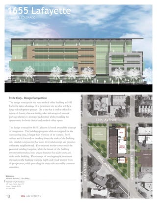 1655 Lafayette
    DENVER, COLORADO




    Invite Only - Design Competition
    The design concept for the new medical ofﬁce building at 1655
    Lafayette takes advantage of a prominent site in what will be a
    large redevelopment project. On a site that is under utilized in
    terms of density this new facility takes advantage of internal
    parking schemes to increase its densities while providing the
    opportunity for both clinical and medical ofﬁce space.

    The design concept for 1655 Lafayette is based around the concept
    of integration. The buildings program while not atypical for the
    surrounding area, is larger than portions of its context. 1655
    utilizes and is focused on breaking down the scale of the building
    into smaller components that assist in its relationship and presence
    within the neighborhood. The structure works to maximize the
    potential building footprint, while the facade of the building
    is compartmentalized into unique features that add variety and
    scale to the building. The concept of overlapping is prominent
    throughout the building to create depth and visual interest from
    all perspectives, while providing it’s users with accessible common
    amenities.


References
Michelle Brokaw | Glen Sibley
Fleisher Smyth Brokaw
425 South Cherry, Suite 250
Denver, Colorado 80246
303.308.9660



13                   SEM ARCHITECTS
 