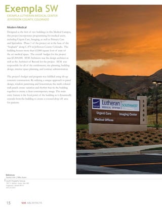 Exempla SW
 EXEMPLA LUTHERAN MEDICAL CENTER
 JEFFERSON COUNTY, COLORADO

 Modern Medical
 Designed as the ﬁrst of two buildings in this Medical Campus,
 this project incorporates programming for medical users;
 including Urgent Care, Imaging, as well as Primary Care
 and Specialists. Phase 1 of the project set at the base of the
 “hogback” along C-470 in Jefferson County Colorado. The
 building houses more than 63,000 square foot of state of
 the art medical space. The overall budget for the project
 was $5,500,000. SEM Architects was the design architect as
 well as the Architect of Record for the project. SEM was
 responsible for all of the entitlements, site planning, building
 design, interior space planning, and contract administration.

 The project’s budget and program was fulﬁlled using tilt-up
 concrete construction. By utilizing a unique approach to panel
 design, window patterning and fenestration; the multi colored
 wall panels create variation and rhythm that tie the building
 together to create a clean contemporary image. The main
 entry feature is the focal point of the building as it dynamically
 extends from the building to create a covered drop off area
 for patients.




References
Austin Lehr | Mike Jones
Lauth Property Group
7887 E Bellview Avenue, Suite 900
Englewood, Colorado 80111
303.216.2031




15                    SEM ARCHITECTS
 