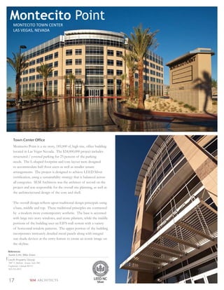 Montecito Point
     MONTECITO TOWN CENTER
     LAS VEGAS, NEVADA




     Town Center Office
     Montecito Point is a six story, 185,000 sf, high rise, ofﬁce building
     located in Las Vegas Nevada. The $24,000,000 project includes
     structured / covered parking for 25 percent of the parking
     needs. The L-shaped footprint and core layout were designed
     to accommodate half-ﬂoor users as well as smaller tenant
     arrangements. The project is designed to achieve LEED Silver
     certiﬁcation, using a sustainability strategy that is balanced across
     all categories. SEM Architects was the architect of record on the
     project and was responsible for the overall site planning, as well as
     the architectectural design of the core and shell.

     The overall design reﬂects upon traditional design principals using
     a base, middle and top. These traditional principles are contrasted
     by a modern more contemporary aesthetic. The base is accented
     with large two story windows, and stone pilasters, while the middle
     portions of the building uses an EIFS wall system with a variety
     of horizontal window patterns. The upper portion of the building
     incorporates intricately detailed metal panels along with integral
     sun shade devices at the entry feature to create an iconic image on
     the skyline.

References
Austin Lehr, Mike Jones
Lauth Property Group
7887 E Bellview Avenue, Suite 900
Englewood, Colorado 80111
303.216.2031



17                    SEM ARCHITECTS
 
