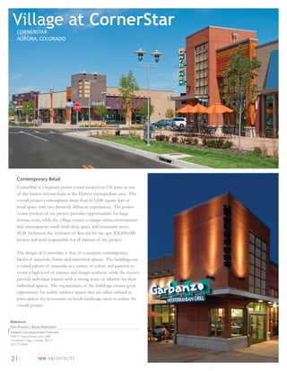 Village at CornerStar
    CORNERSTAR
    AURORA, COLORADO




    Contemporary Retail
    CornerStar is a regional power center located on 158 acres at one
    of the busiest intersections in the Denver metropolitan area. The
    overall project contemplates more than 615,000 square feet of
    retail space with two distinctly different experiences. The power
    center portion of the project provides opportunities for large
    format users, while the village creates a unique urban environment
    that encompasses small retail shop space and restaurant users.
    SEM Architects the Architect of Record for the apx. $36,000,000
    project and were responsible for all aspects of the project.

    The design of CornerStar is that of a uniquely contemporary
    blend of materials, forms and interstitial spaces. The buildings use
    a varied palette of materials in a variety of colors and patterns to
    create a high level of interest and design aesthetic, while the masses
    provide individual tenants with a strong sense of identity for their
    individual spaces. The organization of the buildings creates great
    opportunity for usable outdoor spaces that are either utilized as
    patio spaces for restaurants or lavish landscape areas to soften the
    overall project.


References
Don Provost | Bryan McFarland
Alberta Development Partners
8480 E Orchard Road, Suite 2400
Greenwood Village, Colorado 80111
303.771.4004



21                SEM ARCHITECTS
 