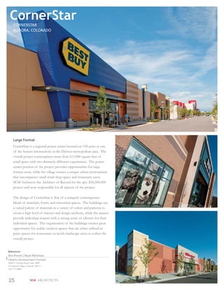 CornerStar
    CORNERSTAR
    AURORA, COLORADO




    Large Format
    CornerStar is a regional power center located on 158 acres at one
    of the busiest intersections in the Denver metropolitan area. The
    overall project contemplates more than 615,000 square feet of
    retail space with two distinctly different experiences. The power
    center portion of the project provides opportunities for large
    format users, while the village creates a unique urban environment
    that encompasses small retail shop space and restaurant users.
    SEM Architects the Architect of Record for the apx. $36,000,000
    project and were responsible for all aspects of the project.

    The design of CornerStar is that of a uniquely contemporary
    blend of materials, forms and interstitial spaces. The buildings use
    a varied palette of materials in a variety of colors and patterns to
    create a high level of interest and design aesthetic, while the masses
    provide individual tenants with a strong sense of identity for their
    individual spaces. The organization of the buildings creates great
    opportunity for usable outdoor spaces that are either utilized as
    patio spaces for restaurants or lavish landscape areas to soften the
    overall project.


References
Don Provost | Bryan McFarland
Alberta Development Partners
8480 E Orchard Road, Suite 2400
Greenwood Village, Colorado 80111
303.771.4004



25                SEM ARCHITECTS
 