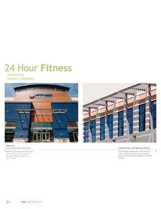 24 Hour Fitness
 CORNERSTAR
 AURORA, COLORADO




References
Don Provost | Bryan McFarland         Colorful Patterns with Shade and Shadow
Alberta Development Partners          The building facades use a rich variety of
5460 South Quebec Street, Suite 100   colors, patterns and textures to create a
Greenwood Village, Colorado 80111     distinct and identifiable image for 24 Hour
303.771.4004                          Fitness.




31                 SEM ARCHITECTS
 