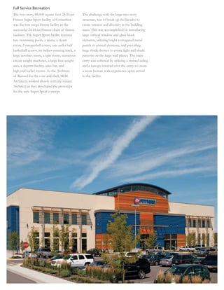 Full Service Recreation
The two-story, 88,000 square foot 24-Hour       The challenge with the large two-story
Fitness Super Sport facility at CornerStar      structure, was to break up the facades to
was the ﬁrst mega-ﬁtness facility in the        create interest and diversity in the building
successful 24-Hour Fitness chain of ﬁtness      mass. This was accomplished by introducing
facilities. The Super Sport facility features   large vertical window and glass block
two swimming pools, a sauna, a steam            elements, utilizing bright corrugated metal
room, 2 racquetball courts, one and a half      panels at vertical elements, and providing
basketball courts, an indoor running track, a   large shade devices to create light and shade
large aerobics room, a spin room, numerous      patterns on the large wall planes. The main
circuit weight machines, a large free weight    entry was softened by utilizing a stained siding
area, a daycare facility, juice bar, and        and a canopy lowered over the entry to create
high end locker rooms. As the Architect         a more human scale experience upon arrival
of Record for the core and shell, SEM           to the facility.
Architects worked closely with the tenant
Architect as they developed the prototype
for the new Super Sport concept.
 