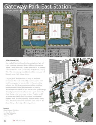 Gateway Park East Station
     AURORA, COLORADO




     Urban Connectivity
     Gateway Park Station is located on the newly planned light rail
     route, connecting downtown Denver to Denver International
     Airport. The 17.5-acre site is located in the heart of an emerging
     commercial district which is anchored by the 1,300-acre Gateway
     Park. This station incorporates light rail and bus routes, and will
     ultimately serve a high volume of trips.

     The goal of the Master Plan was to design an identiﬁable
     environment that would comfortably accommodate the multi-
     modal exchange, and serve as a catalyst for the surrounding
     inﬂuence area. The design concentrates mid-rise, mixed-use
     densities around a central plaza anchored to the rail stop.
     Pedestrian circulation from the Rail Station, would quickly emerge
     from a highly active transitional space into a open, urban scaled
     plaza, ﬁltering to the business and services. The plaza would
     incorporate amenities designed for both the commuter and
     employee needs, including; fountains, kiosk and shaded seating
     areas. A bold arc connects the bus-station to the center of the
     plaza, offering a dramatic pond crossing en-route.


References
Charlie Alexander | Mike Serra
The Pauls Corporation
3855 Lewiston Street, Suite 100
Aurora, Colorado 80011
303.371.9000



33                     SEM ARCHITECTS
 