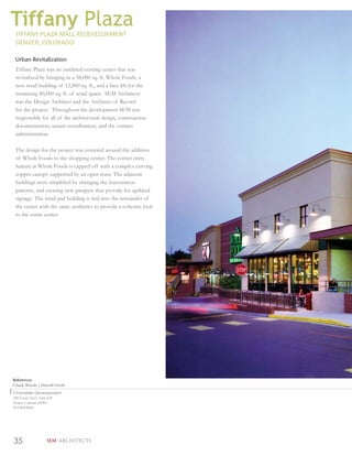 Tiffany Plaza
 TIFFANY PLAZA MALL REDEVELOPMENT
 DENVER, COLORADO

 Urban Revitalization
 Tiffany Plaza was an outdated existing center that was
 revitalized by bringing in a 58,000 sq. ft. Whole Foods, a
 new retail building of 12,000 sq. ft., and a face lift for the
 remaining 80,000 sq. ft. of retail space. SEM Architects
 was the Design Architect and the Architect of Record
 for the project. Throughout the development SEM was
 responsible for all of the architectural design, construction
 documentation, tenant coordination, and the contact
 administration.

 The design for the project was centered around the addition
 of Whole Foods to the shopping center. The corner entry
 feature at Whole Foods is capped off with a complex curving
 copper canopy supported by an open truss. The adjacent
 buildings were simpliﬁed by changing the fenestration
 patterns, and creating new parapets that provide for updated
 signage. The retail pad building is tied into the remainder of
 the center with the same aesthetics to provide a cohesive look
 to the entire center.




References
Chuck Woods | Darrell Groth
Chandelle Development
600 Grant Street, Suite 620
Denver, Colorado 80203
303.860.0444




35                SEM ARCHITECTS
 