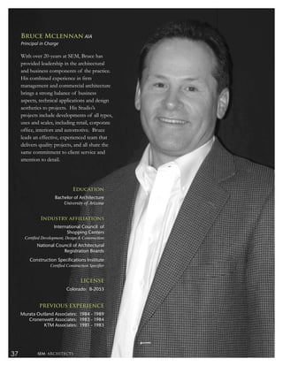Bruce Mclennan AIA
     Principal in Charge

     With over 20-years at SEM, Bruce has
     provided leadership in the architectural
     and business components of the practice.
     His combined experience in ﬁrm
     management and commercial architecture
     brings a strong balance of business
     aspects, technical applications and design
     aesthetics to projects. His Studio’s
     projects include developments of all types,
     uses and scales, including retail, corporate
     ofﬁce, interiors and automotive. Bruce
     leads an effective, experienced team that
     delivers quality projects, and all share the
     same commitment to client service and
     attention to detail.




                                  Education
                       Bachelor of Architecture
                           University of Arizona


               Industry affiliations
                       International Council of
                             Shopping Centers
       Certified Development, Design & Construction
             National Council of Architectural
                         Registration Boards
         Construction Specifications Institute
                     Certified Construction Specifier


                                      LICENSE
                              Colorado: B-2053


               PREVIOUS EXPERIENCE
     Murata Outland Associates: 1984 - 1989
        Cronenwett Associates: 1983 - 1984
               KTM Associates: 1981 - 1983




37           SEM ARCHITECTS
 