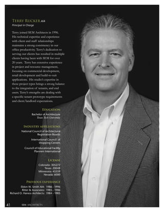 Terry Rucker AIA
     Principal in Charge

     Terry joined SEM Architects in 1996.
     His technical expertise and experience
     with client and staff relationships
     maintains a strong consistency in our
     ofﬁce productivity. Terry’s dedication to
     serving our clients has resulted in multiple
     clients having been with SEM for over
     20 years. Terry has extensive experience
     in project and resource management,
     focusing on commercial development,
     retail development and build-to-suit
     applications. His studio’s expertise in
     these project types brings a strong balance
     to the integration of tenants, and end
     users. Terry’s strengths are dealing with
     a speciﬁc tenant prototype requirements
     and client/landlord expectations.

                               Education
                      Bachelor of Architecture
                          Texas Tech University


               Industry affiliations
             National Council of Architectural
                         Registration Boards
                     International Council of
                           Shopping Centers
               Council of Educational Facility
                       Planners International


                                    License
                           Colorado: 305272
                               Texas: 20048
                           Minnesota: 45559
                               Nevada: 6000

                 Previous experience
          Eldon W. Smith AIA: 1986 - 1996
           Ritter & Associates: 1985 - 1986
 Richard O. Haness Architects: 1984 - 1985



41           SEM ARCHITECTS
 