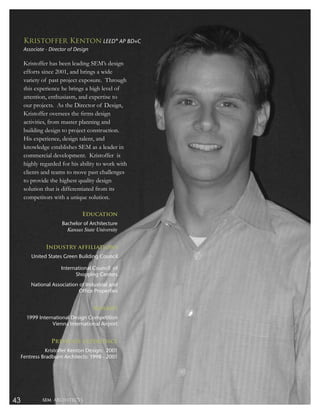 Kristoffer Kenton LEED® AP BD+C
      Associate - Director of Design

      Kristoffer has been leading SEM’s design
      efforts since 2001, and brings a wide
      variety of past project exposure. Through
      this experience he brings a high level of
      attention, enthusiasm, and expertise to
      our projects. As the Director of Design,
      Kristoffer oversees the ﬁrms design
      activities, from master planning and
      building design to project construction.
      His experience, design talent, and
      knowledge establishes SEM as a leader in
      commercial development. Kristoffer is
      highly regarded for his ability to work with
      clients and teams to move past challenges
      to provide the highest quality design
      solution that is differentiated from its
      competitors with a unique solution.

                                 Education
                       Bachelor of Architecture
                         Kansas State University


                Industry affiliations
         United States Green Building Council

                       International Council of
                             Shopping Centers
         National Association of Industrial and
                              Office Properties


                                       Awards
       1999 International Design Competition
                  Vienna International Airport


                  Previous experience
               Kristoffer Kenton Design: 2001
     Fentress Bradburn Architects: 1998 - 2001




43            SEM ARCHITECTS
 