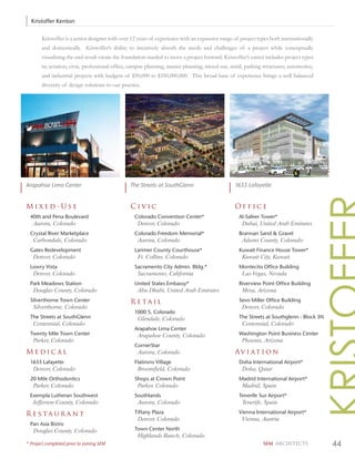 Kristoffer Kenton

       Kristoffer is a senior designer with over 12 years of experience with an expansive range of project types both internationally
       and domestically. Kristoffer’s ability to intuitively absorb the needs and challenges of a project while conceptually
       visualizing the end-result create the foundation needed to move a project forward. Kristoffer’s career includes project types
       in; aviation, civic, professional ofﬁce, campus planning, master planning, mixed-use, retail, parking structures, automotive,
       and industrial projects with budgets of $50,000 to $350,000,000. This broad base of experience brings a well balanced
       diversity of design solutions to our practice.




Arapahoe Lima Center                            The Streets at SouthGlenn                       1655 Lafayette


Mixed-Use                                       Civic                                           Office
  40th and Pena Boulevard                         Colorado Convention Center*                     Al-Safeer Tower*
   Aurora, Colorado                                Denver, Colorado                                Dubai, United Arab Emirates
  Crystal River Marketplace                       Colorado Freedom Memorial*                      Brannan Sand & Gravel
   Carbondale, Colorado                            Aurora, Colorado                                Adams County, Colorado
  Gates Redevelopment                             Larimer County Courthouse*                      Kuwait Finance House Tower*
   Denver, Colorado                                Ft. Collins, Colorado                           Kuwait City, Kuwait
  Lowry Vista                                     Sacramento City Admin. Bldg.*                   Montecito Office Building
   Denver, Colorado                                Sacramento, California                          Las Vegas, Nevada
  Park Meadows Station                            United States Embassy*                          Riverview Point Office Building
   Douglas County, Colorado                        Abu Dhabi, United Arab Emirates                 Mesa, Arizona
  Silverthorne Town Center                      Retail                                            Sevo Miller Office Building
   Silverthorne, Colorado                                                                          Denver, Colorado
                                                  1000 S. Colorado
  The Streets at SouthGlenn                        Glendale, Colorado                             The Streets at Southglenn - Block 3N
   Centennial, Colorado                                                                            Centennial, Colorado
                                                  Arapahoe Lima Center
  Twenty Mile Town Center                          Arapahoe County, Colorado                      Washington Point Business Center
   Parker, Colorado                                                                                Phoenix, Arizona
                                                  CornerStar
Medical                                            Aurora, Colorado                             Av i at i o n
  1655 Lafayette                                  Flatirons Village                               Doha International Airport*
   Denver, Colorado                                Broomfield, Colorado                            Doha, Qatar
  20 Mile Orthodontics                            Shops at Crown Point                            Madrid International Airport*
   Parker, Colorado                                Parker, Colorado                                Madrid, Spain
  Exempla Lutheran Southwest                      Southlands                                      Tenerife Sur Airport*
   Jefferson County, Colorado                      Aurora, Colorado                                Tenerife, Spain

Restaurant                                        Tiffany Plaza                                   Vienna International Airport*
                                                   Denver, Colorado                                Vienna, Austria
  Pan Asia Bistro
   Douglas County, Colorado                       Town Center North
                                                   Highlands Ranch, Colorado
* Project completed prior to joining SEM                                                                     SEM ARCHITECTS              44
 