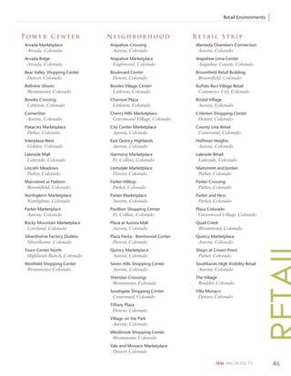 Retail Environments



Power Center                   Neighborhood                      Retail Strip
Arvada Marketplace             Arapahoe Crossing                 Alameda Chambers Connection
 Arvada, Colorado               Aurora, Colorado                  Aurora, Colorado
Arvada Ridge                   Arapahoe Marketplace              Arapahoe Lima Center
 Arvada, Colorado               Englewood, Colorado               Arapahoe County, Colorado
Bear Valley Shopping Center    Boulevard Center                  Broomfield Retail Building
 Denver, Colorado               Denver, Colorado                  Broomfield, Colorado
Bellview Shores                Bowles Village Center             Buffalo Run Village Retail
 Westminster, Colorado          Littleton, Colorado               Commerce City, Colorado
Bowles Crossing                Chanson Plaza                     Bristol Village
 Littleton, Colorado            Littleton, Colorado               Aurora, Colorado
CornerStar                     Cherry Hills Marketplace          Criterion Shopping Center
 Aurora, Colorado               Greenwood Village, Colorado       Denver, Colorado
Flatacres Marketplace          City Center Marketplace           County Line Retail
 Parker, Colorado               Aurora, Colorado                  Centennial, Colorado
Interplaza West                East Quincy Highlands             Hoffman Heights
 Golden, Colorado               Aurora, Colorado                  Aurora, Colorado
Lakeside Mall                  Harmony Marketplace               Lakeside Retail
 Lakeside, Colorado             Ft. Collins, Colorado             Lakeside, Colorado
Lincoln Meadows                Leetsdale Marketplace             Mainstreet and Jordan
 Parker, Colorado               Denver, Colorado                  Parker, Colorado
Mainstreet at Flatiron         Parker Hilltop                    Parker Crossing
 Broomfield, Colorado           Parker, Colorado                  Parker, Colorado
Northglenn Marketplace         Parker Marketplace                Parker and Hess
 Northglenn, Colorado           Aurora, Colorado                  Parker, Colorado
Parker Marketplace             Pavillion Shopping Center         Plaza Colorado
 Aurora, Colorado               Ft. Collins, Colorado             Greenwood Village, Colorado
Rocky Mountain Marketplace     Plaza at Aurora Mall              Quail Creek
 Loveland, Colorado             Aurora, Colorado                  Westminster, Colorado
Silverthorne Factory Outlets   Plaza Fiesta - Brentwood Center   Quincy Marketplace
 Silverthorne, Colorado         Denver, Colorado                  Aurora, Colorado
Town Center North              Quincy Marketplace                Shops at Crown Point
 Highlands Ranch, Colorado      Aurora, Colorado                  Parker, Colorado
Westfield Shopping Center      Seven Hills Shopping Center       Southlands High Visibility Retail
 Westminster, Colorado          Aurora, Colorado                  Aurora, Colorado
                               Sheridan Crossings                The Village
                                Westminster, Colorado             Boulder, Colorado
                               Southgate Shopping Center         Villa Monaco
                                Centennial, Colorado              Denver, Colorado
                               Tiffany Plaza
                                Denver, Colorado
                               Village on the Park
                                Aurora, Colorado
                               Westbrook Shopping Center
                                Westminster, Colorado
                               Yale and Monaco Marketplace
                                Denver, Colorado

                                                                            SEM ARCHITECTS               46
 