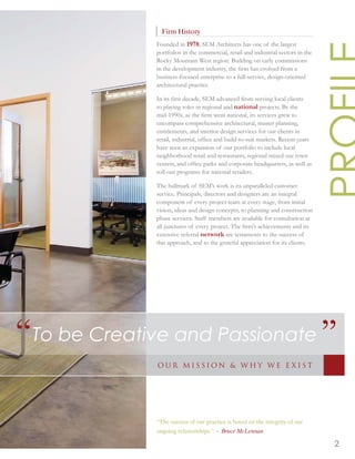 Firm History
              Founded in 1978, SEM Architects has one of the largest
              portfolios in the commercial, retail and industrial sectors in the
              Rocky Mountain West region. Building on early commissions
              in the development industry, the ﬁrm has evolved from a
              business-focused enterprise to a full-service, design-oriented
              architectural practice.

              In its ﬁrst decade, SEM advanced from serving local clients
              to playing roles in regional and national projects. By the
              mid-1990s, as the ﬁrm went national, its services grew to
              encompass comprehensive architectural, master planning,
              entitlements, and interior design services for our clients in
              retail, industrial, ofﬁce and build-to-suit markets. Recent years
              have seen an expansion of our portfolio to include local
              neighborhood retail and restaurants, regional mixed-use town
              centers, and ofﬁce parks and corporate headquarters, as well as
              roll-out programs for national retailers.

              The hallmark of SEM’s work is its unparalleled customer
              service. Principals, directors and designers are an integral
              component of every project team at every stage, from initial
              vision, ideas and design concepts, to planning and construction
              phase services. Staff members are available for consultation at
              all junctures of every project. The ﬁrm’s achievements and its
              extensive referral network are testaments to the success of
              this approach, and to the grateful appreciation for its clients.




“To be Creative and Passionate ”
              OUR MISSION & WHY WE E XIST




              “The success of our practice is based on the integrity of our
              ongoing relationships.” - Bruce McLennan

                                                                                   2
 