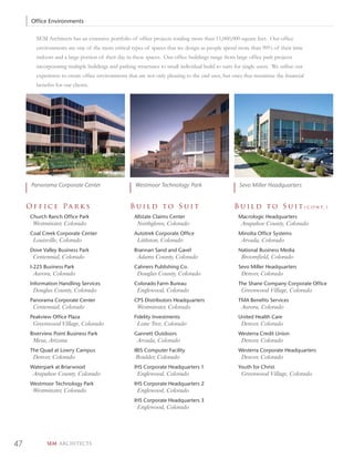 Office Environments

        SEM Architects has an extensive portfolio of ofﬁce projects totaling more than 11,000,000 square feet. Our ofﬁce
        environments are one of the more critical types of spaces that we design as people spend more than 90% of their time
        indoors and a large portion of their day in these spaces. Our ofﬁce buildings range from large ofﬁce park projects
        incorporating multiple buildings and parking structures to small individual build to suits for single users. We utilize our
        experience to create ofﬁce environments that are not only pleasing to the end user, but ones that maximize the ﬁnancial
        beneﬁts for our clients.




      Panorama Corporate Center                      Westmoor Technology Park                        Sevo Miller Headquarters


     Of f ic e Pa r k s                            Build to Suit                                   B u i l d t o S u i t ( c o n t. )
      Church Ranch Office Park                       Allstate Claims Center                          Macrologic Headquarters
       Westminster, Colorado                          Northglenn, Colorado                            Arapahoe County, Colorado
      Coal Creek Corporate Center                    Autotrek Corporate Office                       Minolta Office Systems
       Louisville, Colorado                           Littleton, Colorado                             Arvada, Colorado
      Dove Valley Business Park                      Brannan Sand and Gavel                          National Business Media
       Centennial, Colorado                           Adams County, Colorado                          Broomfield, Colorado
      I-225 Business Park                            Cahners Publishing Co.                          Sevo Miller Headquarters
       Aurora, Colorado                               Douglas County, Colorado                        Denver, Colorado
      Information Handling Services                  Colorado Farm Bureau                            The Shane Company Corporate Office
       Douglas County, Colorado                       Englewood, Colorado                             Greenwood Village, Colorado
      Panorama Corporate Center                      CPS Distributors Headquarters                   TMA Benefits Services
       Centennial, Colorado                           Westminster, Colorado                           Aurora, Colorado
      Peakview Office Plaza                          Fidelity Investments                            United Health Care
       Greenwood Village, Colorado                    Lone Tree, Colorado                             Denver, Colorado
      Riverview Point Business Park                  Gannett Outdoors                                Westerra Credit Union
       Mesa, Arizona                                  Arvada, Colorado                                Denver, Colorado
      The Quad at Lowry Campus                       IBIS Computer Facility                          Westerra Corporate Headquarters
       Denver, Colorado                              Boulder, Colorado                                Denver, Colorado
      Waterpark at Briarwood                         IHS Corporate Headquarters 1                    Youth for Christ
       Arapahoe County, Colorado                      Englewood, Colorado                             Greenwood Village, Colorado
      Westmoor Technology Park                       IHS Corporate Headquarters 2
       Westminster, Colorado                          Englewood, Colorado
                                                     IHS Corporate Headquarters 3
                                                      Englewood, Colorado




47           SEM ARCHITECTS
 