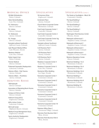 Office Environments



Medical Office                         S p e c u l at i v e                S p e c u l a t i v e ( c o n t. )
20 Mile Orthodontics                    76 Inverness Drive                  The Streets at Southglenn - Block 3N
 Parker, Colorado                        Englewood, Colorado                 Centennial, Colorado
Arbor Dental Building                   Centertech Place                    The Quad Building 1
 Lone Tree, Colorado                     Aurora, Colorado                    Denver, Colorado
Dr. Fedorowicz                          Church Ranch Corporate Center       The Quad Building 2
 Denver, Colorado                        Westminster, Colorado               Denver, Colorado
Dr. Linkow                              Coal Creek Corporate Center 1       The Quad Building 3
 Denver, Colorado                        Louisville, Colorado                Denver, Colorado
Dr. Shebowick                           Coal Creek Corporate Center 2       Washington Point Business Center
 Aurora, Colorado                        Louisville, Colorado                Phoenix, Arizona
Dr. Troeger                             Coal Creek Corporate Center Sig.    Waterpark at Briarwood 1
 Denver, Colorado                        Louisville, Colorado                Arapahoe County, Colorado
Exempla Lutheran Southwest              Exempla Lutheran Southwest          Waterpark at Briarwood 2
 Jefferson County, Colorado              Jefferson County, Colorado          Arapahoe County, Colorado
Lake Pleasant Medical Office            I-225 Business Park 1               Waterpark at Briarwood 3
 Lake Pleasant, Arizona                  Aurora, Colorado                    Arapahoe County, Colorado
Meadows Medical                         I-225 Business Park 2               Waterpark at Briarwood 4
 Lone Tree, Colorado                     Aurora, Colorado                    Arapahoe County, Colorado
Parker Urgent Care                      I-225 Business Park 4               Westerra Operations Center
 Parker, Colorado                        Aurora, Colorado                    Denver, Colorado
Premier Medical                         Meadows Corporate Center 4          Westmoor Buildings 1 & 2
 Denver, Colorado                        Lone Tree, Colorado                 Westminster, Colorado
Pridemark Paramedic Headquarters        Meadows Corporate Center 5          Westmoor Buildings 3 & 4
 Lakewood, Colorado                      Lone Tree, Colorado                 Westminster, Colorado
Veterans Affairs - Poly Trauma          Montecito Office Building           Westmoor Buildings 5 & 6
 Aurora, Colorado                        Las Vegas, Nevada                   Westminster, Colorado
Veterans Affairs. - Prosthetics         Panorama Corporate Center 1         Westmoor Building 7
 Aurora, Colorado                        Centennial, Colorado                Westminster, Colorado
Adaptive Reuse                          Panorama Corporate Center 2         Westmoor Buildings 8 & 9
                                         Centennial, Colorado                Westminster, Colorado
700 Kalamath
 Denver, Colorado                       Panorama Corporate Center 3         Westmoor Building 10
                                         Centennial, Colorado                Westminster, Colorado
Association of Operating Room Nurses
 Denver, Colorado                       Panorama Corporate Center 4
                                         Centennial, Colorado
Campus at Cherry Creek
 Denver, Colorado                       Panorama Corporate Center 5
                                         Centennial, Colorado
Intelcom Group (ICG)
 Englewood, Colorado                    Panorama Corporate Center 8
                                         Centennial, Colorado
Jeffco Action Center
 Lakewood, Colorado                     Panorama Corporate Center 10
                                         Centennial, Colorado
MCI Call Center
 Highlands Ranch, Colorado              Peakview Office Plaza 1
                                         Greenwood Village, Colorado
Medical Group Management Assoc.
 Englewood, Colorado                    Riverview Point Business Park 1
                                         Mesa, Arizona
Sports Authority Headquarters
 Englewood, Colorado                    Riverview Point Business Park 6
                                         Mesa, Arizona

                                                                                      SEM ARCHITECTS               48
 