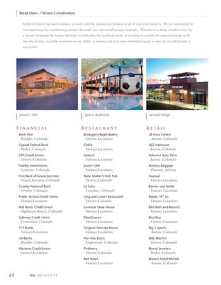 Retail Users / Tenant Coordination

       SEM Architects has and continues to work with the nations top retailers in all of our retail projects. We are unmatched in
       our experience for coordinating tenants demands into our overall project concepts. Whether it is doing a build to suit for
       a tenant, designing the tenant interiors, coordinating the landlords work, or working to modify the users prototype to ﬁt
       into the project, we pride ourselves on our ability to balance out each users individual needs so that the overall project is
       successful.




     Jason’s Deli                                    Sports Authority                                Arvada Ridge


     Financial                                    Restaurant                                       Retail
     Bank One                                       Brueggers Bagel Bakery                           24 Hour Fitness
      Boulder, Colorado                               Various Locations                               Aurora, Colorado
     Capital Federal Bank                           Chili’s                                          ACE Hardware
      Parker, Colorado                                Various Locations                              Aurora, Colorado
     DPS Credit Union                               Gelazzi                                          Advance Auto Parts
      Denver, Colorado                                Various Locations                              Aurora, Colorado
     Fidelity Investments                           Jason’s Deli                                     Arizona Baggage
      Lonetree, Colorado                              Various Locations                               Phoenix, Arizona
     First Bank of Grand Junction                   Katie Mullen’s Irish Pub                         Avanza!
      Grand Junction, Colorado                        Denver, Colorado                                Various Locations
     Greeley National Bank                          La Salsa                                         Barnes and Noble
      Greeley, Colorado                               Lonetree, Colorado                              Various Locations
     Public Service Credit Union                    Ling and Louie’s Restaurant                      Babies “R” Us
      Various Locations                               Denver, Colorado                                Various Locations
     Red Rocks Credit Union                         Lonestar Steak House                             Bed Bath and Beyond
      Highlands Ranch, Colorado                       Various Locations                               Various Locations
     Safeway Credit Union                           Mad Greens                                       Best Buy
      Centennial, Colorado                            Various Locations                               Various Locations
     TCF Banks                                      Original Pancake House                           Big 5 Sports
      Various Locations                               Various Locations                               Aurora, Colorado
     US Banks                                       Pan Asia Bistro                                  Billy Martins
      Boulder, Colorado                               Englewood, Colorado                             Denver, Colorado
     Westerra Credit Union                          Pinkberry                                        Biondi Jewelers
      Various Locations                               Denver, Colorado                                Parker, Colorado
                                                    Red Robin                                        Blazers Street Market
                                                      Various Locations                               Aurora, Colorado


49          SEM ARCHITECTS
 