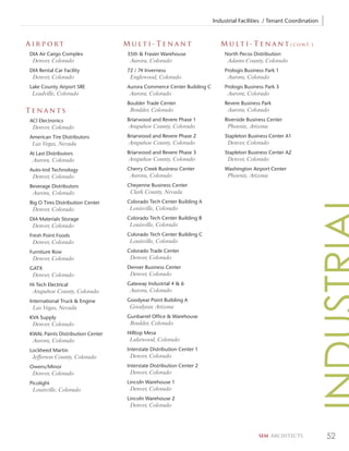 Industrial Facilities / Tenant Coordination



Airport                           M u lt i - Te n a n t                   M u l t i - T e n a n t ( c o n t. )
DIA Air Cargo Complex              35th & Frasier Warehouse                North Pecos Distribution
 Denver, Colorado                   Aurora, Colorado                         Adams County, Colorado
DIA Rental Car Facility            72 / 74 Inverness                       Prologis Business Park 1
 Denver, Colorado                   Englewood, Colorado                      Aurora, Colorado
Lake County Airport SRE            Aurora Commerce Center Building C       Prologis Business Park 3
 Leadville, Colorado                Aurora, Colorado                         Aurora, Colorado
                                   Boulder Trade Center                    Revere Business Park
Tenants                             Boulder, Colorado                        Aurora, Colorado
ACI Electronics                    Briarwood and Revere Phase 1            Riverside Business Center
 Denver, Colorado                  Arapahoe County, Colorado                 Phoenix, Arizona
American Tire Distributors         Briarwood and Revere Phase 2            Stapleton Business Center A1
 Las Vegas, Nevada                 Arapahoe County, Colorado                 Denver, Colorado
At Last Distributors               Briarwood and Revere Phase 3            Stapleton Business Center A2
 Aurora, Colorado                  Arapahoe County, Colorado                 Denver, Colorado
Auto-trol Technology               Cherry Creek Business Center            Washington Airport Center
 Denver, Colorado                   Aurora, Colorado                         Phoenix, Arizona
Beverage Distributors              Cheyenne Business Center
 Aurora, Colorado                   Clark County, Nevada
Big O Tires Distribution Center    Colorado Tech Center Building A
 Denver, Colorado                   Louisville, Colorado
DIA Materials Storage              Colorado Tech Center Building B
 Denver, Colorado                   Louisville, Colorado
Fresh Point Foods                  Colorado Tech Center Building C
 Denver, Colorado                   Louisville, Colorado
Furniture Row                      Colorado Trade Center
 Denver, Colorado                   Denver, Colorado
GATX                               Denver Business Center
 Denver, Colorado                   Denver, Colorado
Hi Tech Electrical                 Gateway Industrial 4 & 6
 Arapahoe County, Colorado          Aurora, Colorado
International Truck & Engine       Goodyear Point Building A
 Las Vegas, Nevada                  Goodyear, Arizona
KVA Supply                         Gunbarrel Office & Warehouse
 Denver, Colorado                   Boulder, Colorado
KWAL Paints Distribution Center    Hilltop Mesa
 Aurora, Colorado                   Lakewood, Colorado
Lockheed Martin                    Interstate Distribution Center 1
 Jefferson County, Colorado         Denver, Colorado
Owens/Minor                        Interstate Distribution Center 2
 Denver, Colorado                   Denver, Colorado
Picolight                          Lincoln Warehouse 1
 Louisville, Colorado               Denver, Colorado
                                   Lincoln Warehouse 2
                                    Denver, Colorado




                                                                                          SEM ARCHITECTS             52
 