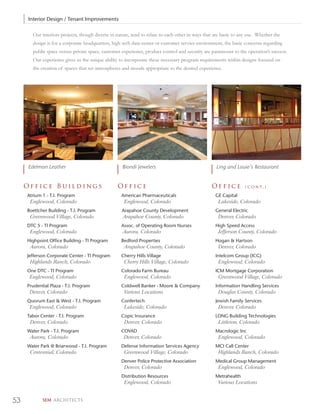 Interior Design / Tenant Improvements

       Our interiors projects, though diverse in nature, tend to relate to each other in ways that are basic to any use. Whether the
       design is for a corporate headquarters, high tech data center or customer service environment, the basic concerns regarding
       public space versus private space, customer experience, product control and security are paramount to the operation’s success.
       Our experience gives us the unique ability to incorporate these necessary program requirements within designs focused on
       the creation of spaces that set atmospheres and moods appropriate to the desired experience.




     Edelman Leather                                Biondi Jewelers                                Ling and Louie’s Restaurant


     Office Buildings                            Office                                          Office           ( c o n t. )

     Atrium 1 - T.I. Program                       American Pharmaceuticals                        GE Capital
      Englewood, Colorado                            Englewood, Colorado                            Lakeside, Colorado
     Boettcher Building - T.I. Program             Arapahoe County Development                     General Electric
      Greenwood Village, Colorado                   Arapahoe County, Colorado                       Denver, Colorado
     DTC 5 - TI Program                            Assoc. of Operating Room Nurses                 High Speed Access
      Englewood, Colorado                           Aurora, Colorado                                Jefferson County, Colorado
     Highpoint Office Building - TI Program        Bedford Properties                              Hogan & Hartson
      Aurora, Colorado                               Arapahoe County, Colorado                      Denver, Colorado
     Jefferson Corporate Center - TI Program       Cherry Hills Village                            Intelcom Group (ICG)
      Highlands Ranch, Colorado                      Cherry Hills Village, Colorado                 Englewood, Colorado
     One DTC - TI Program                          Colorado Farm Bureau                            ICM Mortgage Corporation
      Englewood, Colorado                            Englewood, Colorado                            Greenwood Village, Colorado
     Prudential Plaza - T.I. Program               Coldwell Banker - Moore & Company               Information Handling Services
      Denver, Colorado                               Various Locations                              Douglas County, Colorado
     Quorum East & West - T.I. Program             Confertech                                      Jewish Family Services
      Englewood, Colorado                            Lakeside, Colorado                             Denver, Colorado
     Tabor Center - T.I. Program                   Copic Insurance                                 LONG Building Technologies
      Denver, Colorado                               Denver, Colorado                               Littleton, Colorado
     Water Park - T.I. Program                     COVAD                                           Macrologic Inc
      Aurora, Colorado                              Denver, Colorado                                Englewood, Colorado
     Water Park @ Briarwood - T.I. Program         Defense Information Services Agency             MCI Call Center
      Centennial, Colorado                           Greenwood Village, Colorado                    Highlands Ranch, Colorado
                                                   Denver Police Protective Association            Medical Group Management
                                                     Denver, Colorado                               Englewood, Colorado
                                                   Distribution Resources                          Metrahealth
                                                     Englewood, Colorado                            Various Locations


53          SEM ARCHITECTS
 