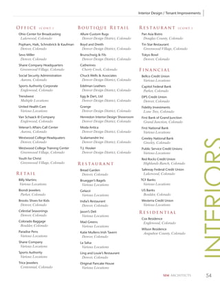 Interior Design / Tenant Improvements



Office           ( c o n t. )        Boutique Retail                     Restaurant                ( c o n t. )

Ohio Center for Broadcasting         Allure Custom Rugs                   Pan Asia Bistro
 Lakewood, Colorado                   Denver Design District, Colorado      Douglas County, Colorado
Popham, Haik, Schnobrick & Kaufman   Boyd and Dreith                      Tin Star Restaurant
 Denver, Colorado                     Denver Design District, Colorado      Greenwood Village, Colorado
Sevo Miller                          Brunschwig & Fils                    Tokyo Bowl
 Denver, Colorado                     Denver Design District, Colorado      Denver, Colorado
Shane Company Headquarters           Catherines
 Greenwood Village, Colorado          Cherry Creek, Colorado             Financial
Social Security Administration       Chuck Wells & Associates             Bellco Credit Union
 Aurora, Colorado                     Denver Design District, Colorado      Various Locations
Sports Authority Corporate           Edelman Leathers                     Capitol Federal Bank
 Englewood, Colorado                  Denver Design District, Colorado      Parker, Colorado
Trendwest                            Egg & Dart, Ltd                      DPS Credit Union
 Multiple Locations                   Denver Design District, Colorado      Denver, Colorado
United Health Care                   Grange                               Fidelity Investments
 Various Locations                    Denver Design District, Colorado      Lone Tree, Colorado
Van Schaack @ Company                Henredon Interior Design Showroom    First Bank of Grand Junction
 Englewood, Colorado                  Denver Design District, Colorado      Grand Junction, Colorado
Veteran’s Affairs Call Center        Moda Antica                          First National Bank
 Aurora, Colorado                     Denver Design District, Colorado      Various Locations
Westwood College Headquaters         Scalamandre Inc                      Greeley National Bank
 Denver, Colorado                     Denver Design District, Colorado      Greeley, Colorado
Westwood College Training Center     T.J. Hooker                          Public Service Credit Unions
 Greenwood Village, Colorado          Denver Design District, Colorado      Various Locations
Youth for Christ                                                          Red Rocks Credit Union
 Greenwood Village, Colorado         Restaurant                             Highlands Ranch, Colorado
                                     Bread Garden                         Safeway Federal Credit Union
Retail                                Denver, Colorado                      Lakewood, Colorado
Billy Martins                        Bruegger’s Bagels                    TCF Banks
 Various Locations                    Various Locations                     Various Locations
Biondi Jewelers                      Gelazzi                              US Banks
 Parker, Colorado                     Various Locations                     Boulder, Colorado
Brooks Shoes for Kids                India’s Restaurant                   Westerra Credit Union
 Denver, Colorado                     Denver, Colorado                      Various Locations
Celestial Seasonings                 Jason’s Deli                        Residential
 Denver, Colorado                     Various Locations
                                                                          Cox Residence
Colorado Baggage                     Mad Greens                             Englewood, Colorado
 Boulder, Colorado                    Various Locations
                                                                          Wilson Residence
Paradise Pens                        Katie Mullens Irish Tavern             Arapahoe County, Colorado
 Various Locations                    Denver, Colorado
Shane Company                        La Salsa
 Various Locations                    Various Locations
Sports Authority                     Ling and Louie’s Restaurant
 Various Locations                    Denver, Colorado
Trice Jewelers                       Original Pancake House
 Centennial, Colorado                 Various Locations

                                                                                            SEM ARCHITECTS        54
 