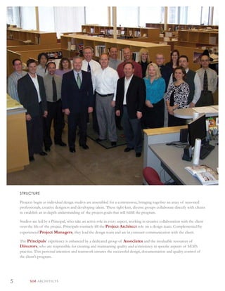 STRUCTURE

    Projects begin as individual design studios are assembled for a commission, bringing together an array of seasoned
    professionals, creative designers and developing talent. These tight-knit, diverse groups collaborate directly with clients
    to establish an in-depth understanding of the project goals that will fulﬁll the program.

    Studios are led by a Principal, who take an active role in every aspect, working in creative collaboration with the client
    over the life of the project. Principals routinely ﬁll the Project Architect role on a design team. Complemented by
    experienced Project Managers, they lead the design team and are in constant communication with the client.

    The Principals’ experience is enhanced by a dedicated group of Associates and the invaluable resources of
    Directors, who are responsible for creating and maintaining quality and consistency in speciﬁc aspects of SEM’s
    practice. This personal attention and teamwork ensures the successful design, documentation and quality control of
    the client’s program.




5         SEM ARCHITECTS
 