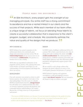 Organization


                       People make the difference . . .



“      At SEM Architects, every project gets the oversight of our
managing principals. Our entire staff has a strong commitment
to excellence and has a vested interest in our clients and the
success of their projects. While each member of our team offers
a unique range of talents, we focus on blending those talents to
create a successful collaboration that is responsive to the client’s
program, budget, and schedule. We consistently optimize the
value and quality of the designs that we produce.


WHY CHOOSE US                                             DESIGN
                                                                                      ”
SEM Architects has earned a reputation in the             In SEM’s hands, a building is architecture before it’s
architectural industry for consistently great             a project. We’ve built a team that knows the value of
design and consummate customer service. We are            design and works to balance the artistic with real-
relationship-based and our success rests on our           world considerations. We understand that the
commitment to collaboration. Our practice is a            design process, establishes character, personality and
business but it is also a family.                         brand, highly inﬂuences and often determines public
                                                          perception, and signiﬁcantly impacts project value
SEM offers an unparalleled combination of the             and success.
pragmatic and the creative, with a practice that exists
at the interface of business and design. It is our        We are careful to craft a design solution that
understanding of both development and design that         interprets the client’s objectives in terms of the
drives our success.                                       visual quality, character and presence of a project.

DEVELOPMENT                                               SEM Architects’ expertise and experience
                                                          encompasses a solid and insightful system to
Our early reputation was earned as a down-to-earth        support our clients’ success. We look forward to
business practice that worked on both sides of the        the chance to help you achieve your goals.
deal-making ledger. Over the course of a decade,
SEM has transformed to become a design-based
but still market-savvy architectural ﬁrm that, relies
on extensive experience in project development, and
continually deepens understanding of the market.
Bottom line, we bring a keen eye to the potential of
each project.

  “The success of SEM Architects over the past 31 years can largely be attributed to the quality of service
  we provide each and every one of our clients. Our goal with every client is to become their “go to”
  architect and develop long-term ongoing relationships.” - Terry Rucker

                                                                                            SEM ARCHITECTS         6
 