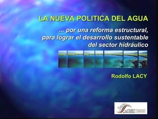 LA NUEVA POLITICA DEL AGUA ... por una reforma estructural, para lograr el desarrollo sustentable del sector hidráulico Rodolfo LACY 